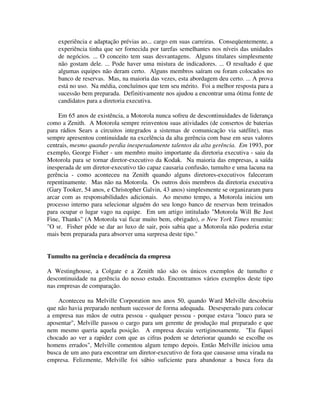 experiência e adaptação prévias ao... cargo em suas carreiras. Conseqüentemente, a
experiência tinha que ser fornecida por tarefas semelhantes nos níveis das unidades
de negócios. ... O conceito tem suas desvantagens. Alguns titulares simplesmente
não gostam dele. ... Pode haver uma mistura de indicadores. ... O resultado é que
algumas equipes não deram certo. Alguns membros saíram ou foram colocados no
banco de reservas. Mas, na maioria das vezes, esta abordagem deu certo. ... A prova
está no uso. Na média, concluímos que tem seu mérito. Foi a melhor resposta para a
sucessão bem preparada. Definitivamente nos ajudou a encontrar uma ótima fonte de
candidatos para a diretoria executiva.
Em 65 anos de existência, a Motorola nunca sofreu de descontinuidades de liderança
como a Zenith. A Motorola sempre reinventou suas atividades (de consertos de baterias
para rádios Sears a circuitos integrados a sistemas de comunicação via satélite), mas
sempre apresentou continuidade na excelência da alta gerência com base em seus valores
centrais, mesmo quando perdia inesperadamente talentos da alta gerência. Em 1993, por
exemplo, George Fisher - um membro muito importante da diretoria executiva - saiu da
Motorola para se tornar diretor-executivo da Kodak. Na maioria das empresas, a saída
inesperada de um diretor-executivo tão capaz causaria confusão, tumulto e uma lacuna na
gerência - como aconteceu na Zenith quando alguns diretores-executivos faleceram
repentinamente. Mas não na Motorola. Os outros dois membros da diretoria executiva
(Gary Tooker, 54 anos, e Christopher Galvin, 43 anos) simplesmente se organizaram para
arcar com as responsabilidades adicionais. Ao mesmo tempo, a Motorola iniciou um
processo interno para selecionar alguém do seu longo banco de reservas bem treinados
para ocupar o lugar vago na equipe. Em um artigo intitulado "Motorola Will Be Just
Fine, Thanks" (A Motorola vai ficar muito bem, obrigado), o New York Times resumiu:
"O sr. Fisher pôde se dar ao luxo de sair, pois sabia que a Motorola não poderia estar
mais bem preparada para absorver uma surpresa deste tipo."
Tumulto na gerência e decadência da empresa
A Westinghouse, a Colgate e a Zenith não são os únicos exemplos de tumulto e
descontinuidade na gerência do nosso estudo. Encontramos vários exemplos deste tipo
nas empresas de comparação.
Aconteceu na Melville Corporation nos anos 50, quando Ward Melville descobriu
que não havia preparado nenhum sucessor de forma adequada. Desesperado para colocar
a empresa nas mãos de outra pessoa - qualquer pessoa - porque estava "louco para se
aposentar", Melville passou o cargo para um gerente de produção mal preparado e que
nem mesmo queria aquela posição. A empresa decaiu vertiginosamente. "Eu fiquei
chocado ao ver a rapidez com que as cifras podem se deteriorar quando se escolhe os
homens errados", Melville comentou algum tempo depois. Então Melville iniciou uma
busca de um ano para encontrar um diretor-executivo de fora que causasse uma virada na
empresa. Felizmente, Melville foi sábio suficiente para abandonar a busca fora da
 