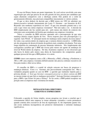 O caso da Disney ilustra um ponto importante. Se você estiver envolvido com uma
organização que acha que precisa de um alto gerente de fora, procure por candidatos que
sejam altamente compatíveis com a ideologia central. Eles podem ter o estilo de
gerenciamento diferente, mas precisam compartilhar sinceramente os valores centrais.
O que se deve deduzir da decisão que a IBM tomou em 1993 de substituir seu
diretor-executivo treinado internamente por Louis V. Gerstner - um forasteiro da R.J.
Reynolds sem nenhuma experiência no setor? O que esta anomalia gritante tem a ver
com o que vimos nas outras empresas visionárias? Não tem nada a ver. A decisão da
IBM simplesmente não faz sentido para nós - pelo menos não dentro do contexto dos
setecentos anos acumulados de história que estudamos nas empresas visionárias.
Talvez o conselho da IBM estivesse operando sob a pressuposição de que uma
mudança drástica requer alguém de fora. Nossa resposta para esta pressuposição é a
seguinte: Jack Welch. O "principal mestre de mudanças numa empresa da nossa época"
fez toda a sua carreira dentro da empresa que o nomeou diretor-executivo. A IBM tinha
um dos programas de desenvolvimento da gerência mais completos do planeta. Tem uma
longa trajetória de contratação de pessoas altamente talentosas. Nós simplesmente não
conseguimos acreditar que a IBM não tivesse pelo menos um agente de mudanças do
nível de Welch dentro da empresa. De fato, ficaríamos surpresos se nos dissessem que
não havia lá dentro pelo menos uma dúzia de funcionários tão competentes quanto
qualquer pessoa de fora que a IBM pudesse vir a atrair.
COMO vimos com empresas como a GE, a Motorola, a P&G, a Boeing, a Nordstrom, a
3M e a HP, uma empresa visionária definitivamente não precisa contratar executivos de
fora para mudar e obter novas idéias.
O conselho da IBM e o comitê de seleção estavam em busca de progresso e
mudanças drásticas. Com o sr. Gerstner, eles provavelmente conseguirão isto. Mas a
verdadeira pergunta quanto ao caso da IBM - a questão que realmente importa para a
próxima década - é: Será que Gerstner conseguirá preservar os ideais centrais da IBM
ao mesmo tempo em que fará as mudanças necessárias? Será que Gerstner conseguirá ser
para a IBM o que Eisner foi para a Disney? Se for assim, a IBM poderá recuperar sua
posição entre as empresas mais visionárias do mundo.
MENSAGEM PARA DIRETORES,
GERENTES E EMPRESÁRIOS
Colocando a questão de forma simples, nossas pesquisas nos levam a concluir que é
extremamente difícil uma empresa se tornar altamente visionária e assim permanecer
quando contrata altos executivos de fora da organização. E, tão importante quanto isto,
não existe nenhuma incongruência em promover internamente e estimular mudanças
significativas.
 