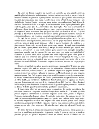 Se você for diretor-executivo ou membro do conselho de uma grande empresa,
poderá aplicar diretamente as lições deste capítulo. A sua empresa deve ter processos de
desenvolvimento da gerência e planejamento da sucessão para garantir uma transição
tranqüila de uma geração para outra. Lembre-se de como a Walt Disney Company - um
símbolo dos Estados Unidos - se meteu numa terrível enrascada porque Walt deixou de
dar estas ferramentas vitais. Não repita os erros cometidos pela Colgate, pela Zenith, pela
Melville, pela Ames, pela R. J. Reynolds e pela Burroughs. Não caia na armadilha de
achar que a única forma de causar mudanças e trazer o progresso para os níveis superiores
da empresa é trazer pessoas de fora que poderiam diluir ou destruir o núcleo. O ponto
principal é desenvolver e promover pessoas de dentro que sejam altamente capazes de
estimular mudanças e um progresso saudável, preservando, ao mesmo tempo, o núcleo.
Se você for um gerente, a essência deste capítulo também se aplica a você. Se você
estiver criando um departamento, uma divisão ou um grupo visionário dentro de uma
empresa, também pode estar pensando sobre o desenvolvimento da gerência e o
planejamento da sucessão, apesar de que numa escala menor. Se você fosse atropelado
por um ônibus, quem poderia substituí-lo? O que você está fazendo para ajudar estas
pessoas a crescerem? O que você planejou para garantir uma transição tranqüila e
organizada quando você for promovido para um cargo com mais responsabilidades?
(Também é possível fazer estas perguntas em níveis superiores para saber quais as
medidas que eles tomaram para garantir uma sucessão tranqüila.) Por fim, se.você
encontrar uma empresa visionária à qual você se adapte muito bem, pode valer a pena
desenvolver suas habilidades dentro desta empresa em vez de pular de um emprego para
outro.
Como este capítulo se aplica a empresas menores e empresários? É claro que uma
pequena empresa não pode ter um processo de sucessão do diretor-executivo iniciado
com 96 candidatos, como ocorreu na GE. Contudo, empresas de pequeno e médio portes
podem desenvolver gerentes e planejar a sucessão. A Motorola ainda era uma empresa
pequena quando Paul Galvin começou a treinar seu filho para se tornar diretor-executivo.
O mesmo ocorre com as transições em família que ocorreram nos primórdios da Merck,
da P&G, da J&J, da Nordstrom e da Marriott. Sam Walton começou a pensar nos futuros
gerentes da empresa antes mesmo de ter cinqüenta lojas. Bill Hewlett e Dave Packard
iniciaram programas formais de desenvolvimento da gerência e planejamento da sucessão
na década de 1950, quando a empresa tinha quinhentos funcionários.
É interessante observar que quase todos os arquitetos de grande importância das
empresas visionárias cumpriram mandatos longos (uma média de 32,4 anos), por isso
poucas empresas enfrentaram a sucessão enquanto ainda eram jovens e pequenas.
Contudo, muitas delas fizeram planos de sucessão muito antes da sucessão em si. Se
você estiver num negócio de pequeno porte, terá que ter uma visão de muito longo prazo.
O modelo empresarial de criar uma empresa em torno de uma grande idéia, crescer
rapidamente, comprar propriedades e passar a empresa para gerentes profissionais de fora
provavelmente não criará uma nova Hewlett-Packard, Motorola, General Electric ou
Merck.
Do ponto de vista da criação de uma empresa visionária, a questão não é apenas se a
empresa se sairá bem nesta geração. A questão crucial é: como a empresa se sairá na
próxima geração, na geração seguinte e assim por diante? Todos os líderes um dia
 