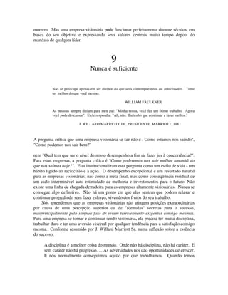 morrem. Mas uma empresa visionária pode funcionar perfeitamente durante séculos, em
busca do seu objetivo e expressando seus valores centrais muito tempo depois do
mandato de qualquer líder.
9
Nunca é suficiente
Não se preocupe apenas em ser melhor do que seus contemporâneos ou antecessores. Tente
ser melhor do que você mesmo.
WILLIAM FAULKNER
As pessoas sempre diziam para meu pai: "Minha nossa, você fez um ótimo trabalho. Agora
você pode descansar". E ele respondia: "Ah, não. Eu tenho que continuar e fazer melhor."
J. WILLARD MARRIOTT JR., PRESIDENTE, MARRIOTT, 1987
A pergunta crítica que uma empresa visionária se faz não é . Como estamos nos saindo",
"Como podemos nos sair bem?"
nem "Qual tem que ser o nível do nosso desempenho a fim de fazer jus à concorrência?".
Para estas empresas, a pergunta crítica é "Como poderemos nos sair melhor amanhã do
que nos saímos hoje?". Elas institucionalizam esta pergunta como um estilo de vida - um
hábito ligado ao raciocínio e à ação. O desempenho excepcional é um resultado natural
para as empresas visionárias, nao como a meta final, mas como conseqüência residual de
um ciclo interminável auto-estimulado de melhoria e investimentos para o futuro. Não
existe uma linha de chegada derradeira para as empresas altamente visionárias. Nunca se
consegue algo definitivo. Não há um ponto em que elas sentem que podem relaxar e
continuar progredindo sem fazer esforço, vivendo dos frutos do seu trabalho.
Nós aprendemos que as empresas visionárias não atingem posições extraordinárias
por causa de uma percepção superior ou de "fórmulas" secretas para o sucesso,
masprincipalmente pelo simples fato de serem terrivelmente exigentes consigo mesmas.
Para uma empresa se tornar e continuar sendo visionária, ela precisa ter muita disciplina,
trabalhar duro e ter uma aversão visceral por qualquer tendência para a satisfação consigo
mesma. Conforme resumido por J. Willard Marriott Sr. numa reflexão sobre a essência
do sucesso.
A disciplina é a melhor coisa do mundo. Onde não há disciplina, não há caráter. E
sem caráter não há progresso. ... As adversidades nos dão oportunidades de crescer.
E nós normalmente conseguimos aquilo por que trabalhamos. Quando temos
 