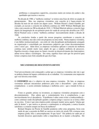 problemas e conseguimos superá-los, crescemos muito em termos de caráter e das
qualidades que trazem o sucesso.
Na década de 1980, a "melhoria contínua" se tornou uma frase de efeito no jargão de
gerenciamento. Mas, nas empresas visionárias, este conceito já é lugar-comum há
décadas há mais de um século em alguns casos. William Procter e James Gamble, por
exemplo, já usavam o conceito de melhoria contínua em 1850! William McKnight deu
vida a este conceito na 3M na década de 1910. J. Willard Marriott adotou o conceito logo
depois da inauguração de seu primeiro posto de venda de cerveja não alcoólica em 1927.
David Packard usou o termo "melhoria contínua" incessantemente desde a década de
1940.
As conclusões tiradas a partir das nossas pesquisas corroboram o conceito de
melhoria contínua, mas não como um programa ou uma moda. Numa empresa visionária,
é um hábito institucionalizado - um estilo de vida disciplinado profundamente arraigado
na organização e consolidado por mecanismos palpáveis que criam descontentamento
com o status quo. Além disso, as empresas visionárias aplicam o conceito de melhoria
contínua num sentido muito mais amplo do que a simples melhoria de processos.
Significa investir a longo prazo no futuro; investir no desenvolvimento dos funcionários;
adotar novas idéias e tecnologias. Em suma, significa fazer tudo que for possível para
tornar a empresa mais forte amanhã do que ela é hoje.
MECANISMOS DE DESCONTENTAMENTO
Você provavelmente está começando a achar que as empresas visionárias não são o que
se poderia chamar de lugares confortáveis de se trabalhar. E é exatamente esta impressão
que você deveria estar tendo.
O CONFORTO não é o objetivo de uma empresa visionária. De fato, as empresas
visionárias utilizam mecanismos poderosos para criar o desconforto - para anular a
complacência - e assim estimular mudanças e melhorias antes - que o mundo lá fora as
exija.
Como os grandes artistas ou inventores, as empresas visionárias prosperam com o
descontentamento. Elas sabem que o contentamento leva à complacência, o que
inevitavelmente leva à decadência. O problema é saber como evitar a condescendência -
como continuar sendo disciplinado quando a empresa atinge o sucesso ou se torna a líder
na sua área. Como é que uma empresa pode conseguir manter acesa aquela "chama que
arde lá dentro" e que motiva as pessoas a continuarem se esforçando, a nunca ficarem
satisfeitas e a estarem sempre em busca da melhoria?
Richard Deupree da Procter & Gamble ponderou sobre estas perguntas, ficou com
medo de que a ascensão da P&G ao sucesso no início do século XX a tornasse uma
empresa gorda, feliz e autocomplacente. O que fazer? Ele poderia ter saído por aí
fazendo discursos apaixonados sobre a importância de se manter a disciplina. Ele
 