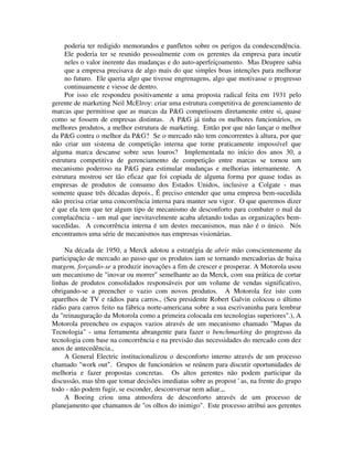 poderia ter redigido memorandos e panfletos sobre os perigos da condescendência.
Ele poderia ter se reunido pessoalmente com os gerentes da empresa para incutir
neles o valor inerente das mudanças e do auto-aperfeiçoamento. Mas Deupree sabia
que a empresa precisava de algo mais do que simples boas intenções para melhorar
no futuro. Ele queria algo que tivesse engrenagens, algo que motivasse o progresso
continuamente e viesse de dentro.
Por isso ele respondeu positivamente a uma proposta radical feita em 1931 pelo
gerente de marketing Neil McElroy: criar uma estrutura competitiva de gerenciamento de
marcas que permitisse que as marcas da P&G competissem diretamente entre si, quase
como se fossem de empresas distintas. A P&G já tinha os melhores funcionários, os
melhores produtos, a melhor estrutura de marketing. Então por que não lançar o melhor
da P&G contra o melhor da P&G? Se o mercado não tem concorrentes à altura, por que
não criar um sistema de competição interna que torne praticamente impossível que
alguma marca descanse sobre seus louros? Implementada no início dos anos 30, a
estrutura competitiva de gerenciamento de competição entre marcas se tornou um
mecanismo poderoso na P&G para estimular mudanças e melhorias internamente. A
estrutura mostrou ser tão eficaz que foi copiada de alguma forma por quase todas as
empresas de produtos de consumo dos Estados Unidos, inclusive a Colgate - mas
somente quase três décadas depois., É preciso entender que uma empresa bem-sucedida
não precisa criar uma concorrência interna para manter seu vigor. O que queremos dizer
é que ela tem que ter algum tipo de mecanismo de desconforto para combater o mal da
complacência - um mal que inevitavelmente acaba afetando todas as organizações bem-
sucedidas. A concorrência interna é um destes mecanismos, mas não é o único. Nós
encontramos uma série de mecanismos nas empresas visionárias.
Na década de 1950, a Merck adotou a estratégia de abrir mão conscientemente da
participação de mercado ao passo que os produtos iam se tornando mercadorias de baixa
margem, forçando-se a produzir inovações a fim de crescer e prosperar. A Motorola usou
um mecanismo de "inovar ou morrer" semelhante ao da Merck, com sua prática de cortar
linhas de produtos consolidados responsáveis por um volume de vendas significativo,
obrigando-se a preencher o vazio com novos produtos. A Motorola fez isto com
aparelhos de TV e rádios para carros., (Seu presidente Robert Galvin colocou o último
rádio para carros feito na fábrica norte-americana sobre a sua escrivaninha para lembrar
da "reinauguração da Motorola como a primeira colocada em tecnologias superiores".), A
Motorola preencheu os espaços vazios através de um mecanismo chamado "Mapas da
Tecnologia" - uma ferramenta abrangente para fazer o benchmarking do progresso da
tecnologia com base na concorrência e na previsão das necessidades do mercado com dez
anos de antecedência.,
A General Electric institucionalizou o desconforto interno através de um processo
chamado "work out". Grupos de funcionários se reúnem para discutir oportunidades de
melhoria e fazer propostas concretas. Os altos gerentes não podem participar da
discussão, mas têm que tomar decisões imediatas sobre as propost ' as, na frente do grupo
todo - não podem fugir, se esconder, desconversar nem adiar.,,
A Boeing criou uma atmosfera de desconforto através de um processo de
planejamento que chamamos de "os olhos do inimigo". Este processo atribui aos gerentes
 