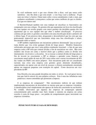Se você realmente ouvir o que seus clientes têm a dizer, verá que nunca estão
satisfeitos - eles lhe dirão o que está errado - e isto força você a melhorar. O que
mais me irrita é a burrice. Falam tanto sobre o nosso atendimento e tudo o mais, que
acabamos acreditando e começamos a achar que somos melhores do que os clientes.
É aí que nos damos mal.
A Hewlett-Packard também tem uma tradição de classificar os funcionários em
comparação com seus colegas. Os gerentes têm que argumentar em favor da classificação
das suas equipes em sessões grupais com outros gerentes tão decididos quanto eles em
argumentar que as suas equipes têm que obter a melhor classificação. O processo
continua até que todos os gerentes concordem com uma classificação desde o primeiro até
o último lugar. É um processo duro, desgastante e desconfortável que faz com que seja
praticamente impossível que um funcionário atinja uma boa classificação e relaxe,
descansando sobre os louros.
A HP também implementou um mecanismo poderoso denominado "pay-as-you-go"
(uma diretriz que visa evitar qualquer dívida de longo prazo). Modelos financeiros
sofisticados provaram que esta é uma política totalmente irracional - o fato de que uma
empresa como a HP teria que contrair dívidas a fim de maximizar seu valor. Mas estes
modelos não levam em conta o incrível efeito que a política contra as dívidas tem
internamente: ela fortalece a disciplina. Ao se recusar a contrair dívidas de longo prazo a
fim de investir no crescimento, a HP se obrigou a aprender como financiar seu
crescimento anual médio de mais de 20% (sem contar com o eterno investimento de l0%
das vendas em P&D) com meios próprios. Este mecanismo pode não ser considerado
racional, mas criou uma empresa com gerentes gerais altamente disciplinados,
especializados em operar com um nível de escassez e eficácia normalmente encontrado
apenas em empresas pequenas com restrições de capital. Como descreveu um vice-
presidente da HP:
Esta filosofia cria uma grande disciplina em todos os níveis. Se você quiser inovar,
tem que fazê-lo através de seus próprios esforços. Esta é uma das influências mais
poderosas e menos entendidas que permeiam a empresa.
E as empresas de comparação? Não encontramos indícios de que tenham
implementado mecanismos de desconforto no mesmo grau que as empresas visionárias.
A autodisciplina cruel simplesmente não aparece de forma tão consistente na sua história.
Na verdade, observamos que algumas das empresas de comparação optaram
conscientemente pelo caminho mais fácil, tirando o máximo da empresa em certas
ocasiões à custa do longo prazo - um padrão de comportamento quase inexistente nas
empresas visionárias.
PENSE NO FUTURO (E SAIA-SE BEM HOJE)
 