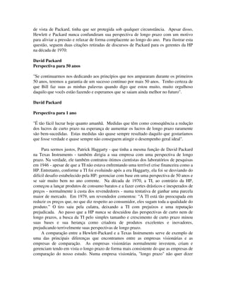 de vista de Packard, tinha que ser protegida sob qualquer circunstância. Apesar disso,
Hewlett e Packard nunca confundiram sua perspectiva de longo prazo com um motivo
para aliviar a pressão e relaxar de forma complacente ao longo do ano. Para ilustrar esta
questão, seguem duas citações retiradas de discursos de Packard para os gerentes da HP
na década de 1970:
David Packard
Perspectiva para 50 anos
"Se continuarmos nos dedicando aos princípios que nos ampararam durante os primeiros
50 anos, teremos a garantia de um sucesso contínuo por mais 50 anos. Tenho certeza de
que Bill faz suas as minhas palavras quando digo que estou muito, muito orgulhoso
daquilo que vocês estão fazendo e esperamos que se saiam ainda melhor no futuro".
David Packard
Perspectiva para 1 ano
"É tão fácil lucrar hoje quanto amanhã. Medidas que têm como conseqüência a redução
dos lucros de curto prazo na esperança de aumentar os lucros de longo prazo raramente
são bem-sucedidas. Estas medidas são quase sempre resultado daquilo que gostaríamos
que fosse verdade e quase sempre não conseguem atingir o desempenho geral ideal".
Para sermos justos, Patrick Haggarty - que tinha a mesma função de David Packard
na Texas Instruments - também dirigia a sua empresa com uma perspectiva de longo
prazo. Na verdade, ele também contratou ótimos cientistas dos laboratórios de pesquisas
em 1946 - apesar de que a TI não estava enfrentando uma terrível crise financeira como a
HP. Entretanto, conforme a TI foi evoluindo após a era Haggarty, ela foi se desviando do
difícil desafio estabelecido pela HP: gerenciar com base em uma perspectiva de 50 anos e
se sair muito bem no ano corrente. Na década de 1970, a TI, ao contrário da HP,
começou a lançar produtos de consumo baratos e a fazer cortes drásticos e inesperados de
preços - normalmente à custa dos revendedores - numa tentativa de ganhar uma parcela
maior de mercado. Em 1979, um revendedor comentou: “A TI está tão preocupada em
reduzir os preços que, no que diz respeito ao consumidor, eles sugam toda a qualidade do
produto.” O tiro saiu pela culatra, deixando a TI com prejuízos e uma reputação
prejudicada. Ao passo que a HP nunca se descuidou das perspectivas de curto nem de
longo prazos, a busca da TI pelo simples tamanho e crescimento de curto prazo minou
suas bases e sua herança como criadora de produtos excelentes e inovadores,
prejudicando terrivelmente suas perspectivas de longo prazo.
A comparação entre a Hewlett-Packard e a Texas Instruments serve de exemplo de
uma das principais diferenças que encontramos entre as empresas visionárias e as
empresas de comparação. As empresas visionárias normalmente investem, criam e
gerenciam tendo em vista o longo prazo de forma mais consistente do que as empresas de
comparação do nosso estudo. Numa empresa visionária, "longo prazo" não quer dizer
 