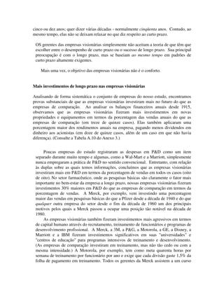 cinco ou dez anos; quer dizer várias décadas - normalmente cinqüenta anos. Contudo, ao
mesmo tempo, elas não se deixam relaxar no que diz respeito ao curto prazo.
OS gerentes das empresas visionárias simplesmente não aceitam a teoria de que têm que
escolher entre o desempenho de curto prazo ou o sucesso de longo prazo. Sua principal
preocupação é com o longo prazo, mas se baseiam ao mesmo tempo em padrões de
curto prazo altamente exigentes.
Mais uma vez, o objetivo das empresas visionárias não é o conforto.
Mais investimentos de longo prazo nas empresas visionárias
Analisando de forma sistemática o conjunto de empresas do nosso estudo, encontramos
provas substanciais de que as empresas visionárias investiram mais no futuro do que as
empresas de comparação. Ao analisar os balanços financeiros anuais desde 1915,
observamos que as empresas visionárias fizeram mais investimentos em novas
propriedades e equipamentos em termos da porcentagem das vendas anuais do que as
empresas de comparação (em treze de quinze casos). Elas também aplicaram uma
porcentagem maior dos rendimentos anuais na empresa, pagando menos dividendos em
dinheiro aos acionistas (em doze de quinze casos, além de um caso em que não havia
diferença). (Consulte a Tabela A.10 do Anexo 3.)
Poucas empresas do estudo registraram as despesas em P&D como um item
separado durante muito tempo e algumas, como a Wal-Mart e a Marriott, simplesmente
nunca empregaram a prática de P&D no sentido convencional. Entretanto, com relação
às duplas sobre as quais temos informações, concluímos que as empresas visionárias
investiram mais em P&D em termos da porcentagem de vendas em todos os casos (oito
de oito). No setor farmacêutico, onde as pesquisas básicas são claramente o fator mais
importante no bem-estar da empresa a longo prazo, nossas empresas visionárias fizeram
investimentos 30% maiores em P&D do que as empresas de comparação em termos da
porcentagem de vendas. A Merck, por exemplo, vem investindo uma porcentagem
maior das vendas em pesquisas básicas do que a Pfizer desde a década de 1940 e do que
qualquer outra empresa do setor desde o fim da década de 1960 um dos principais
motivos pelos quais a Merck passou a ocupar uma posição tão notável na década de
1980.
As empresas visionárias também fizeram investimentos mais agressivos em termos
de capital humano através do recrutamento, treinamento de funcionários e programas de
desenvolvimento profissional. A Merck, a 3M, a P&G, a Motorola, a GE, a Disney, a
Marriott e a IBM fizeram investimentos significativos em suas "universidades" e
"centros de educação" para programas intensivos de treinamento e desenvolvimento.
(As empresas de comparação investiram em treinamento, mas não tão cedo ou com a
mesma intensidade.) A Motorola, por exemplo, tem como meta quarenta horas por
semana de treinamento por funcionário por ano e exige que cada divisão gaste 1,5% da
folha de pagamento em treinamento. Todos os gerentes da Merck assistem a um curso
 