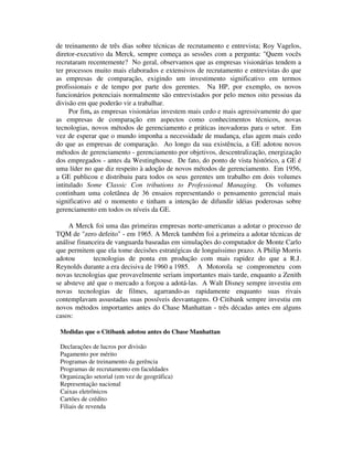 de treinamento de três dias sobre técnicas de recrutamento e entrevista; Roy Vagelos,
diretor-executivo da Merck, sempre começa as sessões com a pergunta: "Quem vocês
recrutaram recentemente? No geral, observamos que as empresas visionárias tendem a
ter processos muito mais elaborados e extensivos de recrutamento e entrevistas do que
as empresas de comparação, exigindo um investimento significativo em termos
profissionais e de tempo por parte dos gerentes. Na HP, por exemplo, os novos
funcionários potenciais normalmente são entrevistados por pelo menos oito pessoas da
divisão em que poderão vir a trabalhar.
Por fim, as empresas visionárias investem mais cedo e mais agressivamente do que
as empresas de comparação em aspectos como conhecimentos técnicos, novas
tecnologias, novos métodos de gerenciamento e práticas inovadoras para o setor. Em
vez de esperar que o mundo imponha a necessidade de mudança, elas agem mais cedo
do que as empresas de comparação. Ao longo da sua existência, a GE adotou novos
métodos de gerenciamento - gerenciamento por objetivos, descentralização, energização
dos empregados - antes da Westinghouse. De fato, do ponto de vista histórico, a GE é
uma líder no que diz respeito à adoção de novos métodos de gerenciamento. Em 1956,
a GE publicou e distribuiu para todos os seus gerentes um trabalho em dois volumes
intitulado Some Classic Con tributions to Professional Managing. Os volumes
continham uma coletânea de 36 ensaios representando o pensamento gerencial mais
significativo até o momento e tinham a intenção de difundir idéias poderosas sobre
gerenciamento em todos os níveis da GE.
A Merck foi uma das primeiras empresas norte-americanas a adotar o processo de
TQM de "zero defeito" - em 1965. A Merck também foi a primeira a adotar técnicas de
análise financeira de vanguarda baseadas em simulações do computador de Monte Carlo
que permitem que ela tome decisões estratégicas de longuíssimo prazo. A Philip Morris
adotou tecnologias de ponta em produção com mais rapidez do que a R.J.
Reynolds durante a era decisiva de 1960 a 1985. A Motorola se comprometeu com
novas tecnologias que provavelmente seriam importantes mais tarde, enquanto a Zenith
se absteve até que o mercado a forçou a adotá-las. A Walt Disney sempre investiu em
novas tecnologias de filmes, agarrando-as rapidamente enquanto suas rivais
contemplavam assustadas suas possíveis desvantagens. O Citibank sempre investiu em
novos métodos importantes antes do Chase Manhattan - três décadas antes em alguns
casos:
Medidas que o Citibank adotou antes do Chase Manhattan
Declarações de lucros por divisão
Pagamento por mérito
Programas de treinamento da gerência
Programas de recrutamento em faculdades
Organização setorial (em vez de geográfica)
Representação nacional
Caixas eletrônicos
Cartões de crédito
Filiais de revenda
 