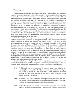 Filiais estrangeiras
As empresas de comparação não só eram mais lentas e mais tímidas, mas, em vários
casos, a gerência se esquivava de investimentos para o futuro ou, pior ainda, sugava os
recursos da empresa em etapas cruciais da sua história. Durante os anos 70 e 80, por
exemplo, enquanto a Philip Morris investia sem parar em sua meta de se tornar a número
um (consulte o capítulo sobre MAs), os executivos da R.J. Reynolds estavam usando a
empresa para o seu próprio desenvolvimento e enriquecimento. Compraram uma frota de
jatos da empresa (chamados de "Força Aérea da RJR"), construíram hangares caros
(batizados de o "Taj Mahal dos hangares de empresas"), construíram escritórios
elaborados e desnecessários (chamados de "Cativeiro de Vidro") decorados com móveis
antigos caros e obras de arte requintadas ("a única empresa para a qual trabalhei que não
tinha orçamento", segundo um fornecedor) e patrocinavam atletas célebres e eventos
esportivos de valor mercadológico duvidoso. Ao ser perguntado sobre a sensatez destas
despesas, o diretor-executivo E Ross Johnson simplesmente respondeu: “Alguns milhões
de dólares se perdem nas areias do tempo.”
A McDonnell Douglas sempre demonstrou ter uma preocupação fanática com cada
centavo dos resultados financeiros de curto prazo, inibindo saltos ousados em direção ao
futuro (inclusive ao hesitar em construir um jumbo a jato). Nos anos 70, este
conservadorismo já havia se tornado um padrão histórico repetitivo na McDonnell
Douglas. Um artigo publicado em 1978 na Business Week caracterizou a McDonnell
Douglas como uma empresa "impregnada por uma queda para a mesquinharia" e
descreveu como a sua abordagem conservadora, de curto prazo e voltada para os
resultados financeiros, fez com que a empresa decidisse abandonar o desenvolvimento de
uma nova geração de jatos para passageiros: “Conhecida por sua moderação e prudência,
a McDonnell Douglas está se concentrando em projetos derivados... em vez de lançar
novos programas de desenvolvimento caros”. O contraste entre "a ambição pelo amanhã"
da Boeing e "o conservadorismo mesquinho" da McDonnell Douglas foi expresso em
decisões importantes durante mais de meio século.
Durante décadas, a Colgate deu pouca importância a investimentos no
desenvolvimento de novos produtos, programas de marketing e modernização de fábricas.
Seguem alguns comentários representativos da Forbes e da Fortune sobre a Colgate:
1966: "A fabricação de novos produtos de sucesso requer uma máquina de
marketing bem sintonizada. A Colgate simplesmente não tinha isto depois
dos 22 anos da direção de Little [l938-1960]. Lesch lançou um programa
intensivo para criar quase que da noite para o dia o que a P&G tinha levado
30 anos para criar e aperfeiçoar."
1969: "A empresa não vinha fabricando novos produtos significativos há anos.
Nem mesmo havia novos produtos em desenvolvimento e, entre 1956 e 1960,
o volume de vendas nacionais da Colgate havia diminuído."
1979: "Foster, desesperado para manter os rendimentos crescendo, estava fazendo
cortes no orçamento para propaganda e diminuindo as despesas com pesquisa
 