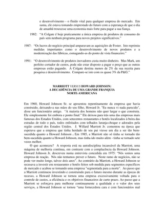 e desenvolvimento - o fluido vital para qualquer empresa do mercado. Em
suma, ele estava tomando emprestado do futuro com a esperança de que o dia
de amanhã trouxesse uma economia mais forte para pagar a sua fiança.
1982: “A Colgate é hoje praticamente a única empresa de produtos de consumo do
país sem nenhum programa para novos projetos significativos.”
1987: “Os lucros do negócio principal amparavam as aquisições de Foster. Isto reprimiu
medidas importantes como o desenvolvimento de novos produtos e a
modernização das fábricas, esmagando-as do ponto de vista financeiro.”
1991: “O desenvolvimento de produtos inovadores custa muito dinheiro. Mas Mark, um
perfeito cortador de custos, pode não estar disposto a pagar o preço que as outras
empresas estão pagando. A Colgate destina menos de 2% da sua receita para
pesquisa e desenvolvimento. Compare-se isto com os quase 3% da P&G.”
MARRIOTT VERSUS HOWARD JOHNSON:
A DECADÊNCIA DE UMA GRANDE FRANQUIA
NORTE-AMERICANA
Em 1960, Howard Johnson Sr. se aposentou repentinamente da empresa que havia
construido, deixando-a nas mãos do seu filho, Howard Jr. "Eu nunca vi nada parecido",
disse um funcionário antigo. “A maioria dos homens não quer largar o que construiu.
Ele simplesmente foi embora e ponto final.” Ele deixou para trás uma das empresas mais
famosas dos Estados Unidos, com setecentos restaurantes e hotéis localizados à beira das
estradas de todo o país, todos enfeitados com telhados laranja-choque e adorados pela
região central dos Estados Unidos. J. Willard Marriott Jr. comentou na época que
esperava que a empresa que tinha herdado de seu pai viesse um dia a ser tão bem-
sucedida quanto a Howard Johnson . Em 1985, a Marriott não só tinha se tornado tão
bem-sucedida quanto a Howard Johnson, mas tinha ido muito além - tinha se tornado sete
vezes melhor.
O que aconteceu? A resposta está na autodisciplina incansável da Marriott, uma
máquina de melhoria contínua, em contraste com a complacência da Howard Johnson.
Howard Johnson Jr. descreveu numa entrevista concedida em 1975: “Nós somos uma
empresa de reação. Nós não tentamos prever o futuro. Neste ramo de negócios, não se
pode ver muito longe, talvez dois anos”. Ao contrário da Marriott, a Howard Johnson se
recusava a investir em restaurantes e hotéis feitos sob medida para segmentos específicos
de mercado e acabou se tornando uma empresa "segmentada para a morte". Ao passo que
a Marriott continuou investindo e construindo para o futuro mesmo durante as épocas de
recesso, a Howard Johnson se tornou uma empresa excessivamente voltada para o
controle de custos, a eficiência e os objetivos financeiros de curto prazo. Ao passo que a
Marriott se esforçava para melhorar continuamente a qualidade e o valor dos seus
serviços, a Howard Johnson se tornou “uma fornecedora cara e com funcionários mal
 