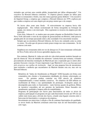 treinados que serviam uma comida pálida, incapacitada por idéias ultrapassadas”. Um
executivo da Howard Johnson comentou: "A empresa parecia sempre ter idéias para
melhorar os restaurantes e hotéis, mas eles nunca queriam gastar dinheiro". Um executivo
do Imperial Group, a empresa que comprou a Howard Johnson em 1979, explicou por
que vendeu a empresa seis anos depois por um preço menor que o de compra:
Os lucros altos eram uma ilusão. O reinvestimento na empresa havia sido
negligenciado. Eles tinham economizado de forma mesquinha na formação da
equipe, nos menus e em renovação. Eles esgotaram os recursos da empresa por não
reinvestir.
Certa feita, Johnson Jr. se mudou para um ponto elegante no Rockefeller Center de
Nova York (deixando o resto da sua equipe de gerenciamento em Boston), onde passava
grande parte do seu tempo passeando entre a alta sociedades Um concorrente resumiu:
Sempre que eu encontrava Howard Johnson, ele ficava me contando como ia cortar
os custos. Eu acho que ele passava muito pouco tempo nos seus restaurantes. Se ele
comesse com mais
freqüência nos restaurantes dele em vez de almoçar no 21 [um restaurante sofisticado
de Nova York], talvez ele tivesse aprendido alguma coisa.
Em contraste, Marriott Jr. tinha um estilo de vida relativamente modesto baseado no
que ele chama de "ética de trabalho dos mórmons" (setenta horas por semana), visitando
pessoalmente até duzentas instalações da Marriott por ano e esperando que os outros altos
gerentes fizessem o mesmo. O mais importante é que Marriott Jr. teceu sua buscapessoal
pelo progresso nas malhas da instituição. Aqui vai uma pequena lista de mecanismos
para estimular a melhoria que encontramos na Marriott durante esta era, mas não na
Howard Johnson:
Relatórios de "índice de Atendimento ao Hóspede" (GSI) baseados em fichas com
comentários dos clientes e levantamentos detalhados de clientes selecionados ao
acaso. Os gerentes podem controlar seu GSI através de relatórios
computadorizados e tomar medidas corretivas. Os relatórios de GSI influem no
recebimento de bônus e nas oportunidades de promoção. Avaliações anuais de
desempenho para todos os funcionários - tanto horistas quanto da gerência. Bônus
de incentivo concedidos até aos gerentes da lanchonete; bônus baseados em
atendimento, qualidade e limpeza além de rentabilidades.
Programa de participação nos lucros para funcionários de todos os níveis da
empresa; participação no programa em que cada funcionário investe até 10% do seu
salário num truste para a divisão dos lucros, criando uma ligação concreta entre o
bem-estar do funcionário e o progresso da empresa..
Investimento em entrevistas e seleção a fim de contratar funcionários de qualidade;
os novos hotéis da Marriott costumam entrevistar mais de mil funcionários para
cem vagas.
 
