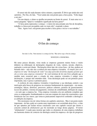 O sensei não diz nada durante vários minutos, esperando. É óbvio que ainda não está
satisfeito. Por fim, ele fala. "Você ainda não está pronto para a faixa preta. Volte daqui
a um ano."
Um ano depois, o aluno se ajoelha novamente na frente do sensei. E mais uma vez o
sensei pergunta: "Qual é o verdadeiro significado da faixa preta?"
"A faixa preta representa o começo - o início de uma jornada sem fim de disciplina,
trabalho e a busca por um padrão cada vez mais alto", responde o aluno.
"Sim. Agora você. está pronto para receber a faixa preta e iniciar o seu trabalho."
10
O fim do começo
Isto não é o fim. Nem mesmo é o começo do fim. Mas talvez seja o fim do começo.
WINSTON S. CHURCHILL
Há umas poucas décadas, virou moda as empresas gastarem muitas horas e muito
dinheiro na elaboração de declarações elegantes de visão, valores, missão, objetivos,
aspiração e assim por diante. Declarações deste tipo são coisas boas - de fato, podem ser
bastante úteis - mas não são a essência de uma empresa visionária. O simples fato de a
empresa ter uma "declaração de visão" (ou algo parecido) de forma alguma garante que
ela se torne uma empresa visionária! Se você terminar de ler este livro achando que a
medida mais essencial para a criação de uma empresa visionária é redigir estas
declarações, é porque não entendeu nada. Uma declaração pode ser um primeiro passo
importante, mas é apenas o primeiro passo.
A essência de uma empresa visionária é transformar a sua ideologia central e sua
motivação pela busca do progresso na estrutura fundamental da organização - em metas,
estratégias, táticas, diretrizes, processos, práticas culturais, posturas de gerenciamento,
layout dos prédios, sistemas de pagamento, sistemas de contabilidade, definição de cargos
- em tudo que a empresa faz. Uma empresa visionária cria um ambiente completo que
cerca os empregados, bombardeando-os com um conjunto de sinais tão consistentes e que
fortalecem uns aos outros, que torna-se praticamente impossível confundir a ideologia e
as ambições da empresa.
Nós mostramos isto de várias formas em capítulos anteriores. Mas é um ponto muito
importante - de fato, pode ser o ponto mais importante a ser assimilado deste livro - o fato
de que optamos por fechar nossas conclusões com este capítulo crucial que ilustra o
conceito central de alinhamento que foi mostrado ao longo destas páginas. O termo
"alinhamento" é usado para mostrar que todos os elementos de uma empresa trabalham
em harmonia dentro do contexto da ideologia central da empresa e do tipo de progresso
 