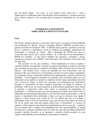 que ela deseja atingir - sua visão, se você preferir assim. (Para nós, a visão é
simplesmente a combinação entre uma ideologia central duradoura e o progresso previsto
para o futuro.) Analise os três exemplos que se seguem de alinhamento na sua melhor
forma.
O PODER DO ALINHAMENTO:
FORD, MERCK E HEWLETT-PACKARD
Ford
Em um dos capítulos anteriores, escrevemos sobre como os executivos da Ford redigiram
uma declaração de "Missão, Valores e Princípios Básicos" (MVGP), essencial para a
grande reviravolta da década de 1980. A MVGP colocou pessoas e produtos acima dos
lucros e enfatizou a importância central da melhoria da qualidade, participação dos
funcionários e satisfação do cliente. Mas a declaração de MVGP não causou a
reviravolta, pelo menos não a causou sozinha. Se a Ford não tivesse transformado a
MVGP em realidade - se não tivesse alinhado suas operações, estratégias e táticas,
tornando-as coerentes com a MVGP - teria fracassado e não estaríamos escrevendo sobre
ela neste livro.
Pela primeira vez em sua existência, a Ford implementou de forma completa o
controle estatístico da qualidade e instruiu os gerentes de produção a fecharem uma linha
caso encontrassem uma peça ou materiais com defeito. Mas a Ford não ficou só nas suas
fábricas. Ela também levou a busca da qualidade aos seus fornecedores com seu
programa "QI", que selecionava os fornecedores com base em notas quanto à qualidade e
na constatação de que o fornecedor também havia implementado o controle estatístico da
qualidade. A Ford organizou seminários de instrução e deu assistência prática aos seus
fornecedores para ajudá-los a atender às exigências do QI, sempre aumentados pela Ford
com o passar do tempo. A Ford criou programas de participação dos funcionários,
tornando os funcionários de linha membros importantes da equipe de melhoria da
qualidade. Além disso, ela criou programas de gerenciamento participativo para instruir
os gerentes e supervisares sobre como apoiar os programas de participação dos
funcionários. E fortaleceu ainda mais estes programas ao colocar mais ênfase sobre as
habilidades de gerenciamento participativo como um fator ligado às promoções. A fim de
manter os funcionários bem informados e fazer com que se sentissem mais ligados à
empresa, a Ford investiu num sistema de TV via satélite para dar as novidades e
informações sobre a Ford aos funcionários antes que tivessem uma chance de vê-Ias na
TV ou no jornal. Para criar uma ligação direta entre os funcionários e o sucesso da
empresa, a Ford negociou uma cláusula de participação nos lucros com eles - a primeira
em seu contrato com o sindicato dos trabalhadores do setor automobilíStiCo. A relação
da Ford com o sindicato melhorou tanto no início dos anos 80, que Philip Caldwell foi
nomeado membro honorário ao se aposentar o primeiro diretor-executivo de uma
empresa automobilística norte-americana a fazer parte do sindicatos.
 
