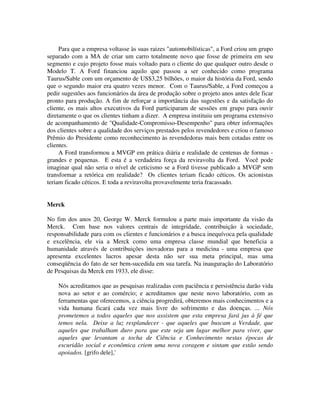 Para que a empresa voltasse às suas raizes "automobilísticas", a Ford criou um grupo
separado com a MA de criar um carro totalmente novo que fosse de primeira em seu
segmento e cujo projeto fosse mais voltado para o cliente do que qualquer outro desde o
Modelo T. A Ford financiou aquilo que passou a ser conhecido como programa
Taurus/Sable com um orçamento de US$3,25 bilhões, o maior da história da Ford, sendo
que o segundo maior era quatro vezes menor. Com o Taurus/Sable, a Ford começou a
pedir sugestões aos funcionários da área de produção sobre o projeto anos antes dele ficar
pronto para produção. A fim de reforçar a importância das sugestões e da satisfação do
cliente, os mais altos executivos da Ford participaram de sessões em grupo para ouvir
diretamente o que os clientes tinham a dizer. A empresa instituiu um programa extensivo
de acompanhamento de "Qualidade-Compromisso-Desempenho" para obter informações
dos clientes sobre a qualidade dos serviços prestados pelos revendedores e criou o famoso
Prêmio do Presidente como reconhecimento às revendedoras mais bem cotadas entre os
clientes.
A Ford transformou a MVGP em prática diária e realidade de centenas de formas -
grandes e pequenas. E esta é a verdadeira força da reviravolta da Ford. Você pode
imaginar qual não seria o nível de ceticismo se a Ford tivesse publicado a MVGP sem
transformar a retórica em realidade? Os clientes teriam ficado céticos. Os acionistas
teriam ficado céticos. E toda a reviravolta provavelmente teria fracassado.
Merck
No fim dos anos 20, George W. Merck formulou a parte mais importante da visão da
Merck. Com base nos valores centrais de integridade, contribuição à sociedade,
responsabilidade para com os clientes e funcionários e a busca inequívoca pela qualidade
e excelência, ele via a Merck como uma empresa classe mundial que beneficia a
humanidade através de contribuições inovadoras para a medicina - uma empresa que
apresenta excelentes lucros apesar desta não ser sua meta principal, mas uma
conseqüência do fato de ser bem-sucedida em sua tarefa. Na inauguração do Laboratório
de Pesquisas da Merck em 1933, ele disse:
Nós acreditamos que as pesquisas realizadas com paciência e persistência darão vida
nova ao setor e ao comércio; e acreditamos que neste novo laboratório, com as
ferramentas que oferecemos, a ciência progredirá, obteremos mais conhecimentos e a
vida humana ficará cada vez mais livre do sofrimento e das doenças. ... Nós
prometemos a todos aqueles que nos assistem que esta empresa fará jus à fé que
temos nela. Deixe a luz resplandecer - que aqueles que buscam a Verdade, que
aqueles que trabalham duro para que este seja um lugar melhor para viver, que
aqueles que levantam a tocha de Ciência e Conhecimento nestas épocas de
escuridão social e econômica criem uma nova coragem e sintam que estão sendo
apoiados. [grifo dele],'
 