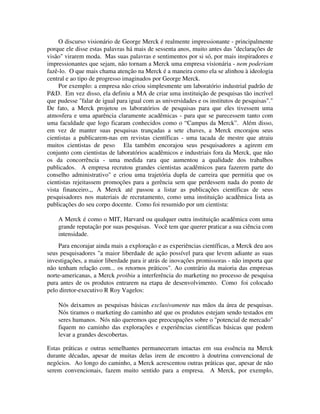 O discurso visionário de George Merck é realmente impressionante - principalmente
porque ele disse estas palavras há mais de sessenta anos, muito antes das "declarações de
visão" virarem moda. Mas suas palavras e sentimentos por si só, por mais inspiradores e
impressionantes que sejam, não tornam a Merck uma empresa visionária - nem poderiam
fazê-lo. O que mais chama atenção na Merck é a maneira como ela se alinhou à ideologia
central e ao tipo de progresso imaginados por George Merck.
Por exemplo: a empresa não criou simplesmente um laboratório industrial padrão de
P&D. Em vez disso, ela definiu a MA de criar uma instituição de pesquisas tão incrível
que pudesse "falar de igual para igual com as universidades e os institutos de pesquisas"."
De fato, a Merck projetou os laboratórios de pesquisas para que eles tivessem uma
atmosfera e uma aparência claramente acadêmicas - para que se parecessem tanto com
uma faculdade que logo ficaram conhecidos como o “Campus da Merck”.. Além disso,
em vez de manter suas pesquisas trançadas a sete chaves, a Merck encorajou seus
cientistas a publicarem-nas em revistas científicas - uma tacada de mestre que atraiu
muitos cientistas de peso. Ela também encorajou seus pesquisadores a agirem em
conjunto com cientistas de laboratórios acadêmicos e industriais fora da Merck, que não
os da concorrência - uma medida rara que aumentou a qualidade dos trabalhos
publicados. A empresa recrutou grandes cientistas acadêmicos para fazerem parte do
conselho administrativo" e criou uma trajetória dupla de carreira que permitia que os
cientistas rejeitassem promoções para a gerência sem que perdessem nada do ponto de
vista financeiro.,, A Merck até passou a listar as publicações científicas de seus
pesquisadores nos materiais de recrutamento, como uma instituição acadêmica lista as
publicações do seu corpo docente. Como foi resumido por um cientista:
A Merck é como o MIT, Harvard ou qualquer outra instituição acadêmica com uma
grande reputação por suas pesquisas. Você tem que querer praticar a sua ciência com
intensidade.
Para encorajar ainda mais a exploração e as experiências científicas, a Merck deu aos
seus pesquisadores "a maior liberdade de ação possível para que levem adiante as suas
investigações, a maior liberdade para ir atrás de inovações promissoras - não importa que
não tenham relação com... os retornos práticos". Ao contrário da maioria das empresas
norte-americanas, a Merck proibiu a interferência do marketing no processo de pesquisa
pura antes de os produtos entrarem na etapa de desenvolvimento. Como foi colocado
pelo diretor-executivo R Roy Vagelos:
Nós deixamos as pesquisas básicas exclusivamente nas mãos da área de pesquisas.
Nós tiramos o marketing do caminho até que os produtos estejam sendo testados em
seres humanos. Nós não queremos que preocupações sobre o "potencial de mercado"
fiquem no caminho das explorações e experiências científicas básicas que podem
levar a grandes descobertas.
Estas práticas e outras semelhantes permaneceram intactas em sua essência na Merck
durante décadas, apesar de muitas delas irem de encontro à doutrina convencional de
negócios. Ao longo do caminho, a Merck acrescentou outras práticas que, apesar de não
serem convencionais, fazem muito sentido para a empresa. A Merck, por exemplo,
 