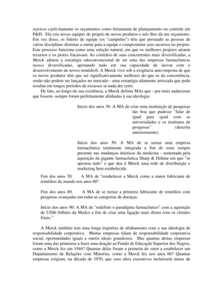 rejeitou explicitamente os orçamentos como ferramenta de planejamento ou controle em
P&D. Ela cria novas equipes de projeto de novos produtos e não lhes dá um orçamento.
Em vez disso, os líderes de equipe (os "campeões") têm que persuadir as pessoas de
várias disciplinas distintas a entrar para a equipe e comprometer seus recursos no projeto.
Este processo funciona como uma seleção natural, em que os melhores projetos atraem
recursos e os piores fracassam. Ao contrário de suas concorrentes mais diversificadas, a
Merck adotou a estratégia nãoconvencional de ser uma das empresas farmacêuticas
menos diversificadas, apostando tudo em sua capacidade de inovar com o
desenvolvimento de novos remédioS. A Merck vive sob a exigência auto-imposta de que
os novos produtos têm que ser significativamente melhores do que os da concorrência,
senão não podem ser lançados no mercado - uma estratégia altamente arriscada que pode
resultar em longos períodos de escassez se nada der certo.
De fato, ao longo da sua existência, a Merck definiu MAs que - por mais audaciosas
que fossem -sempre foram perfeitamente alinhadas à sua ideologia:
Início dos anos 30: A MA de criar uma instituição de pesquisas
tão boa que pudesse "falar de
igual para igual com as
universidades e os institutos de
pesquisas" (descrita
anteriormente).
Início dos anos 50: A MA de se tornar uma empresa
farmacêutica totalmente integrada a fim de estar sempre
presente nas mudanças drásticas da medicina - sustentada pela
aquisição da gigante farmacêutica Sharp & Dohme em que "se
apostou tudo" e que deu à Merck uma rede de distribuição e
marketing bem estabelecida .
Fim dos anos 70: A MA de “estabelecer a Merck como a maior fabricante de
remédios do mundo nos anos 80”.
Fim dos anos 80: A MA de se tornar a primeira fabricante de remédios com
pesquisas avançadas em todas as categorias de doenças.
Início dos anos 90: A MA de "redefinir o paradigma farmacêutico" com a aquisição
de US$6 bilhões da Medco a fim de criar uma ligação mais direta com os clientes
finais."
A Merck também tem uma longa trajetória de alinhamento com a sua ideologia de
responsabilidade corporativa. Muitas empresas falam de responsabilidade corporativa
social, oportunidades iguais e outros ideais grandiosos. Mas quantas destas empresas
foram uma das primeiras a fazer uma doação ao Fundo de Educação Superior dos Negros,
como a Merck fez em 1944? Quantas delas foram a primeira do setor a estabelecer um
Departamento de Relações com Minorias, como a Merck fez nos anos 60? Quantas
empresas exigiam, na década de 1970, que seus altos executivos incluíssem metas de
 