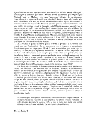 ação afirmativas em seus objetivos anuais, relacionando-as a bônus, opções sobre ações,
classificações e aumentos por mérito? Quantas foram reconhecidas pela Organização
Nacional para as Mulheres por seus "programas eficazes de recrutamento,
desenvolvimento e promoção de mulheres e minorias"? Quantas foram selecionadas pela
Black Enterprise e pela Working Mother como um dos melhores lugares para mulheres e
minorias trabalharem nos Estados Unidos? Quantas grandes empresas industriais têm
uma mulher no cargo de executiva financeira chefe? Quantas empresas teriam levado a
estreptomicina ao Japão - sem nenhum lucro - para eliminar uma séria epidemia de
tuberculose após o fim da Segunda Guerra Mundial? Quantas empresas teriam tomado a
decisão de desenvolver o Mectizan para curar a oncocercíase, acabando por distribuir o
remédio de graça? Quantas estabeleceram uma MA ambientalista explícita como “reduzir
nossa liberação de toxinas no meio ambiente em 90% até 1995”? De fato, num grau
muito mais alto do que a maioria das empresas, a Merck transformou de forma
consistente sua consciência social em práticas.
A Merck não é apenas visionária quando se trata de progresso e excelência com
relação aos seus funcionários. Ela se compromete com o progresso e a excelência.
Candidatar-se para um emprego na Merck é como se candidatar para uma vaga de
mestrado - é um processo rigoroso e meticuloso. A Merck costuma exigir que os
candidatos obtenham várias recomendações por escrito sobre suas qualificações para
trabalhar na Merck - é exatamente como se candidatar a uma instituição educacional de
primeira. A Merck investe grandes quantias no recrutamento, desenvolvimento e
conservação dos funcionários. Ela classifica os gerentes quanto ao seu êxito em recrutar
e conservar grandes talentos. Na década de 1980, a Merck tinha um dos menores índices
de rotatividade do setor (5%, enquanto a média norte-americana era de 20%)."
Por fim, a Merck consolida de forma consistente a sua ideologia central década após
década, dia após dia - em relatórios para os acionistas, materiais de recrutamento,
manuais dos funcionários, livros publicados pela empresa, vídeos históricos, discursos de
executivos, seminários de orientação, artigos para revistas e periódicos externos e uma
série de revistas e boletins internos. Quando pedimos à Merck que nos enviasse
documentos que descrevessem seus valores e seus objetivos, ela nos enviou nada menos
do que 85 itens distintos, sendo que alguns datavam da virada do século. Em 1991, a
empresa organizou uma comemoração extensiva e elaborada do seu centenário, com a
publicação de livros, artigos, discursos, vídeos, análises históricas - tudo isto dando muita
ênfase à herança e aos valores da empresa. Simplesmente é impossível trabalhar na
Merck e não ser absorvido pela sua ideologia; ela está em todo lugar e isto é assim há
quase um século. Como resumiu Jeffrey L. Sturchio, diretor da política de ciência e
tecnologia da Merck:
Eu trabalhei para outra grande empresa norte-americana antes de vir para a Merck. A
diferença básica que vejo entre as duas empresas é a retórica versus a realidade. A
outra empresa proclamava valores, visões e tudo o mais, mas havia uma grande
diferença entre retórica e realidade. Na Merck, não existe diferença.
Hewlett-Packard
 