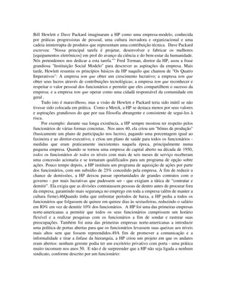Bill Hewlett e Dave Packard imaginaram a HP como uma empresa-modelo, conhecida
por práticas progressistas de pessoal, uma cultura inovadora e organizacional e uma
cadeia ininterrupta de produtos que representam uma contribuição técnica. Dave Packard
escreveu: "Nossa principal tarefa é projetar, desenvolver e fabricar os melhores
[equipamentos eletrônicos] em prol do avanço da ciência e do bem-estar da humanidade.
Nós pretendemos nos dedicar a esta tarefa."" Fred Terman, diretor da HP, usou a frase
grandiosa "Instituição Social Modelo" para descrever as aspirações da empresa. Mais
tarde, Hewlett resumiu os princípios básicos da HP naquilo que chamou de "Os Quatro
Imperativos": A empresa tem que obter um crescimento lucrativo; a empresa tem que
obter seus lucros através de contribuições tecnológicas; a empresa tem que reconhecer e
respeitar o valor pessoal dos funcionários e permitir que eles compartilhem o sucesso da
empresa; e a empresa tem que operar como uma cidadã responsável da comunidade em
geral .
Tudo isto é maravilhoso, mas a visão de Hewlett e Packard teria sido inútil se não
tivesse sido colocada em prática. Como a Merck, a HP se destaca menos por seus valores
e aspirações grandiosos do que por sua filosofia abrangente e consistente de segui-los à
risca.
Por exemplo: durante sua longa existência, a HP sempre mostrou ter respeito pelos
funcionários de várias formas concretas. Nos anos 40, ela criou um "bônus de produção"
(basicamente um plano de participação nos lucros), pagando uma porcentagem igual ao
faxineira e ao diretor-executivo, e criou um plano de saúde para todos os funcionários -
medidas que eram praticamente inexistentes naquela época, principalmente numa
pequena empresa. Quando se tornou uma empresa de capital aberto na década de 1950,
todos os funcionários de todos os níveis com mais de seis meses de serviço receberam
uma concessão acionaria e se tornaram qualificados para um programa de opção sobre
ações. Pouco tempo depois, a HP instituiu um programa de aquisição de ações por parte
dos funcionários, com um subsídio de 25% concedido pela empresa. A fim de reduzir a
chance de demissões, a HP deixou passar oportunidades de grandes contratos com o
governo - por mais lucrativas que pudessem ser - que exigiam a tática de “contratar e
demitir”. Ela exigia que as divisões contratassem pessoas de dentro antes de procurar fora
da empresa, garantindo mais segurança no emprego em toda a empresa (além de manter a
cultura firme).46Quando tinha que enfrentar períodos de baixa, a HP pedia a todos os
funcionários que folgassem de quinze em quinze dias às sextasfeiras, reduzindo o salário
em IO% em vez de demitir 10% dos funcionários. A HP foi uma das primeiras empresas
norte-americanas a permitir que todos os seus funcionários cumprissem um horário
flexível e a realizar pesquisas com os funcionários a fim de sondar e rastrear suas
preocupações. Também foi uma das primeiras empresas norte-americanas a introduzir
uma política de portas abertas para que os funcionários levassem suas queixas aos níveis
mais altos sem que fossem repreendidos.49A fim de promover a comunicação e a
informalidade e tirar a ênfase da hierarquia, a HP criou um projeto em que os andares
eram abertos: nenhum gerente podia ter um escritório privativo com porta - uma prática
muito incomum nos anos 50. E não é de surpreender que a HP não seja ligada a nenhum
sindicato, conforme descrito por um funcionário:
 