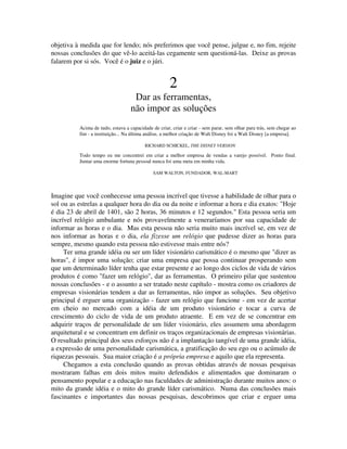 objetiva à medida que for lendo; nós preferimos que você pense, julgue e, no fim, rejeite
nossas conclusões do que vê-lo aceitá-las cegamente sem questioná-las. Deixe as provas
falarem por si sós. Você é o juiz e o júri.
2
Dar as ferramentas,
não impor as soluções
Acima de tudo, estava a capacidade de criar, criar e criar - sem parar, sem olhar para trás, sem chegar ao
fim - a instituição... Na última análise, a melhor criação de Walt Disney foi a Walt Disney [a empresa].
RICHARD SCHICKEL, THE DISNEY VERSION
Todo tempo eu me concentrei em criar a melhor empresa de vendas a varejo possível. Ponto final.
Juntar uma enorme fortuna pessoal nunca foi uma meta em minha vida.
SAM WALTON, FUNDADOR, WAL-MART
Imagine que você conhecesse uma pessoa incrível que tivesse a habilidade de olhar para o
sol ou as estrelas a qualquer hora do dia ou da noite e informar a hora e dia exatos: "Hoje
é dia 23 de abril de 1401, são 2 horas, 36 minutos e 12 segundos." Esta pessoa seria um
incrível relógio ambulante e nós provavelmente a veneraríamos por sua capacidade de
informar as horas e o dia. Mas esta pessoa não seria muito mais incrível se, em vez de
nos informar as horas e o dia, ela fizesse um relógio que pudesse dizer as horas para
sempre, mesmo quando esta pessoa não estivesse mais entre nós?
Ter uma grande idéia ou ser um líder visionário carismático é o mesmo que "dizer as
horas", é impor uma solução; criar uma empresa que possa continuar prosperando sem
que um determinado líder tenha que estar presente e ao longo dos ciclos de vida de vários
produtos é como "fazer um relógio", dar as ferramentas. O primeiro pilar que sustentou
nossas conclusões - e o assunto a ser tratado neste capítulo - mostra como os criadores de
empresas visionárias tendem a dar as ferramentas, não impor as soluções. Seu objetivo
principal é erguer uma organização - fazer um relógio que funcione - em vez de acertar
em cheio no mercado com a idéia de um produto visionário e tocar a curva de
crescimento do ciclo de vida de um produto atraente. E em vez de se concentrar em
adquirir traços de personalidade de um líder visionário, eles assumem uma abordagem
arquitetural e se concentram em definir os traços organizacionais de empresas visionárias.
O resultado principal dos seus esforços não é a implantação tangível de uma grande idéia,
a expressão de uma personalidade carismática, a gratificação do seu ego ou o acúmulo de
riquezas pessoais. Sua maior criação é a própria empresa e aquilo que ela representa.
Chegamos a esta conclusão quando as provas obtidas através de nossas pesquisas
mostraram falhas em dois mitos muito defendidos e alimentados que dominaram o
pensamento popular e a educação nas faculdades de administração durante muitos anos: o
mito da grande idéia e o mito do grande líder carismático. Numa das conclusões mais
fascinantes e importantes das nossas pesquisas, descobrimos que criar e erguer uma
 