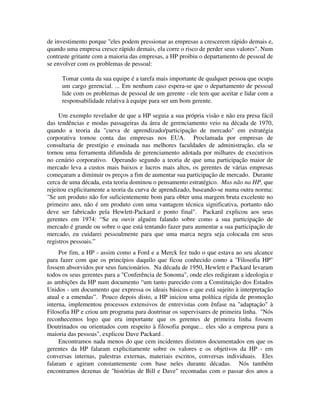 de investimento porque "eles podem pressionar as empresas a crescerem rápido demais e,
quando uma empresa cresce rápido demais, ela corre o risco de perder seus valores". Num
contraste gritante com a maioria das empresas, a HP proibiu o departamento de pessoal de
se envolver com os problemas de pessoal:
Tomar conta da sua equipe é a tarefa mais importante de qualquer pessoa que ocupa
um cargo gerencial. ... Em nenhum caso espera-se que o departamento de pessoal
lide com os problemas de pessoal de um gerente - ele tem que aceitar e lidar com a
responsabilidade relativa à equipe para ser um bom gerente.
Um exemplo revelador de que a HP seguia a sua própria visão e não era presa fácil
das tendências e modas passageiras da área de gerenciamento veio na década de 1970,
quando a teoria da "curva de aprendizado/participação de mercado" em estratégia
corporativa tomou conta das empresas nos EUA. Proclamada por empresas de
consultaria de prestígio e ensinada nas melhores faculdades de administração, ela se
tornou uma ferramenta difundida de gerenciamento adotada por milhares de executivos
no cenário corporativo. Operando segundo a teoria de que uma participação maior de
mercado leva a custos mais baixos e lucros mais altos, os gerentes de várias empresas
começaram a diminuir os preços a fim de aumentar sua participação de mercado. Durante
cerca de uma década, esta teoria dominou o pensamento estratégico. Mas não na HP, que
rejeitou explicitamente a teoria da curva de aprendizado, baseando-se numa outra norma:
"Se um produto não for suficientemente bom para obter uma margem bruta excelente no
primeiro ano, não é um produto com uma vantagem técnica significativa, portanto não
deve ser fabricado pela Hewlett-Packard e ponto final". Packard explicou aos seus
gerentes em 1974: “Se eu ouvir alguém falando sobre como a sua participação de
mercado é grande ou sobre o que está tentando fazer para aumentar a sua participação de
mercado, eu cuidarei pessoalmente para que uma marca negra seja colocada em seus
registros pessoais.”
Por fim, a HP - assim como a Ford e a Merck fez tudo o que estava ao seu alcance
para fazer com que os princípios daquilo que ficou conhecido como a "Filosofia HP"
fossem absorvidos por seus funcionários. Na década de 1950, Hewlett e Packard levaram
todos os seus gerentes para a "Conferência de Sonoma", onde eles redigiram a ideologia e
as ambições da HP num documento “um tanto parecido com a Constituição dos Estados
Unidos - um documento que expressa os ideais básicos e que está sujeito à interpretação
atual e a emendas”. Pouco depois disto, a HP iniciou uma política rígida de promoção
interna, implementou processos extensivos de entrevistas com ênfase na "adaptação" à
Filosofia HP e criou um programa para doutrinar os supervisares de primeira linha. "Nós
reconhecemos logo que era importante que os gerentes de primeira linha fossem
Doutrinados ou orientados com respeito à filosofia porque... eles são a empresa para a
maioria das pessoas", explicou Dave Packard .
Encontramos nada menos do que cem incidentes distintos documentados em que os
gerentes da HP falaram explicitamente sobre os valores e os objetivos da HP - em
conversas internas, palestras externas, materiais escritos, conversas individuais. Eles
falaram e agiram constantemente com base neles durante décadas. Nós também
encontramos dezenas de "histórias de Bill e Dave" recontadas com o passar dos anos a
 