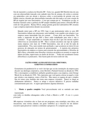 fim de transmitir a essência da filosofia HP. Certa vez, quando Bill Hewlett deu de cara
com um almoxarifado trancado com cadeado num fim de semana, ele cortou a corrente
em pedacinhos com um alicate e deixou-a sobre a escrivaninha do gerente com um
bilhete conciso, dizendo que almoxarifados trancados não têm nada a ver com a noção da
HP de respeito por seus funcionários - é isto que contam por aí. Verdadeiras ou não, as
histórias ilustram como a gerência da HP sempre trabalhou para tornar a filosofia HP um
estilo de vida genuíno. Barney Oliver, antigo gerente geral dos Laboratórios HP, resumiu
o que a empresa representou durante sua ascensão:
Quando entrei para a HP em 1952, logo vi que praticamente todos os seus 400
funcionários tinham um entusiasmo, uma lealdade e um orgulho com relação à sua
empresa numa intensidade fora do comum. ... Como disse um funcionário, "Eu
tenho a impressão de que Bill e Dave estão trabalhando para mim e não o
contrário". O que surpreende os visitantes hoje em dia é que este mesmo espírito
sobreviveu ao crescimento da HP. Não é comum encontrar este tipo de espírito
numa empresa com mais de 17.000 funcionários, mas até aí não há nada de
surpreendente. Pois, num sentido mais profundo, o que aconteceu no início foi um
processo de educação em termos de gerenciamento. ... A maioria dos primeiros
funcionários da empresa se tornou uma extensão das personalidades e filosofias de
Bill e Dave, colocando estas filosofias e técnicas em prática ao assumir os cargos de
líderes de linha, supervisares ou chefes de divisão. ... Todos nós acreditamos nestas
[filosofias] e as praticamos. Elas fazem parte do nosso estilo de vida.
LIÇÕES SOBRE ALINHAMENTO PARA DIRETORES,
GERENTES E EMPRESÁRIOS
Gostaríamos de parabenizá-lo se você é do tipo que sai das instalações da empresa para
discutir sua ideologia corporativa, como Hewlett e Packard fizeram na década de 1950.
Nós o encorajamos a estabelecer ambições grandiosas para a sua empresa, como George
Merck fez na década de 1930. Nós esperamos que você queira colocar no papel a visão
que orienta a sua empresa, como a Ford fez. Mas nunca se esqueça de que o simples
fato de tomar estas medidas não torna uma empresa visionária. Nunca se chega ao
alinhamento definitivo. Nunca se atinge o sucesso definitivo. É preciso trabalhar
constantemente para isto. A seguir apresentamos algumas diretrizes.
1. Monte o quadro completo Você provavelmente está se sentindo um tanto
transtornado
com todos os detalhes abrangentes sobre a Ford, a Merck e a HP. E este é o ponto
principal!
AS empresas visionárias não se fiam em um programa, uma estratégia, uma tática, um
mecanismo, uma norma cultural, um gesto simbólico ou o discurso de um diretor-
executivo para preservar o núcleo e estimular o progresso. É o conjunto que conta.
 