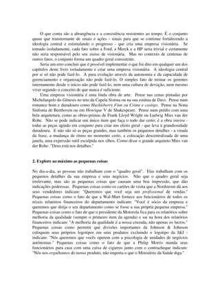 O que conta são a abrangência e a consistência resistentes ao tempo. É o conjunto
quase que transtornante de sinais e ações - sinais para que se continue fortalecendo a
ideologia central e estimulando o progresso - que cria uma empresa visionária. Se
tomado isoladamente, cada fato sobre a Ford, a Merck e a HP seria trivial e certamente
não seria responsável pelo seu status de visionária. Mas no contexto de centenas de
outros fatos, o conjunto forma um quadro geral consistente.
Seria um erro concluir que é possível implementar o que foi dito em qualquer um dos
capítulos deste livro isoladamente e criar uma empresa visionária. A ideologia central
por si só não pode fazê-lo. A pura evolução através da autonomia e da capacidade de
gerenciamento e organização não pode fazê-lo. O simples fato de treinar os gerentes
internamente desde o início não pode fazê-lo, nem uma cultura de devoção, nem mesmo
viver segundo o conceito de que nunca é suficiente.
Uma empresa visionária é uma linda obra de arte. Pense nas cenas pintadas por
Michelangelo do Gênesis no teto da Capela Sistina ou na sua estátua de Davi. Pense num
romance bom e duradouro como Huckleberry Finn ou Crime e castigo. Pense na Nona
Sinfonia de Beethoven ou em Henrique V de Shakespeare. Pense num prédio com uma
bela arquitetura, como as obras-primas de Frank Lloyd Wright ou Ludwig Mies van der
Rohe. Não se pode indicar um único item que faça o todo dar certo; é a obra inteira -
todas as peças agindo em conjunto para criar um efeito geral - que leva à grandiosidade
duradoura. E não são só as peças grandes, mas também os pequenos detalhes - a virada
da frase, a mudança de ritmo no momento certo, a colocação descentralizada de uma
janela, uma expressão sutil esculpida nos olhos. Como disse o grande arquiteto Mies van
der Rohe: "Deus está nos detalhes."
2. Explore ao máximo as pequenas coisas
No dia-a-dia, as pessoas não trabalham com o "quadro geral". Elas trabalham com os
pequenos detalhes da sua empresa e seus negócios. Não que o quadro geral seja
irrelevante, mas são as pequenas coisas que causam uma boa impressão, que dão
indicações poderosas. Pequenas coisas como os cartões de visita que a Nordstrom dá aos
seus vendedores indicam: "Queremos que você seja um profissional de vendas."
Pequenas coisas como o fato de que a Wal-Mart fornece aos funcionários de todos os
níveis relatórios financeiros do departamento indicam: "Você é sócio da empresa e
queremos que dirija o seu departamento como se fosse a sua própria pequena empresa."
Pequenas coisas como o fato de que o presidente da Motorola fica para os relatórios sobre
melhoria da qualidade (sempre o primeiro item da agenda) e sai na hora dos relatórios
financeiros indicam: "A melhoria da qualidade é a nossa cruzada, não apenas os lucros."
Pequenas coisas como permitir que divisões importantes da Johnson & Johnson
coloquem seus próprios logotipos em seus produtos excluindo o logotipo da J&J -
indicam: "Nós queremos que vocês operem com a psicologia de unidades de negócios
autônomas." Pequenas coisas como o fato de que a Philip Morris manda seus
funcionários para casa com uma caixa de cigarros junto com o contracheque indicam:
"Nós nos orgulhamos do nosso produto, não importa o que o Ministério da Saúde diga."
 