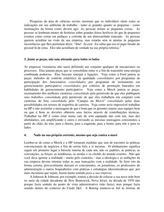 Pesquisas da área de ciências sociais mostram que os indivíduos vêem todas as
indicações em seu ambiente de trabalho - tanto as grandes quanto as pequenas - como
insinuações da forma como devem agir. As pessoas notam as pequenas coisas. As
pessoas se lembram menos de histórias sobre grandes feitos heróicos do que de pequenos
eventos como cortar em pedaços a corrente de um almoxarifado trancado. As pessoas
querem acreditar na visão da sua empresa, mas estarão sem re atentas às pequenas
incoerências que lhes permitam dizer: "Aha! Aí está. Eu sabia que era só papo furado do
pessoal lá de cima. Eles não acreditam de verdade na sua própria retórica."
3. Junte as peças, não saia atirando para todos os lados
As empresas visionárias não saem definindo um conjunto qualquer de mecanismos ou
processos. Elas juntam peças que se consolidam entre si a fim de transmitir uma energia
combinada poderosa. Elas buscam sinergia e ligações. Veja como a Ford juntou as
peças: métodos de controle estatístico da qualidade consolidados por programas de
participação dos funcionários consolidados por programas de treinamento em
gerenciamento participativo consolidados por critérios de promoção baseados em
habilidades de gerenciamento participativo. Veja como a Merck juntou as peças:
recrutamento dos melhores cientistas consolidado pela permissão de que eles publiquem
seus trabalhos consolidada pela permissão de que eles trabalhem em conjunto com
cientistas de fora consolidada pelo "Campus da Merck" consolidado pelas duas
possibilidades em termos de trajetória de carreira. Veja como seria impossível trabalhar
na HP e não assimilar a mensagem de que é bom que os gerentes tratem suas equipes bem
ou que é bom as divisões obterem seus lucros através de contribuições técnicas.
Trabalhar na HP é como estar numa sala de som equipada não com um, mas dez
altofalantes, um amplificando o outro e enviando as mesmas mensagens consistentes a
partir do chão, do teto, para a direita, para a esquerda, para a frente, para trás e para os
lados.
4. Nade na sua própria corrente, mesmo que seja contra a maré
Lembre-se de como a Merck e a HP tomaram medidas que iam de encontro às práticas
convencionais de negócios a fim de serem fiéis a si mesmas. O alinhamento significa
seguir em primeiro lugar a bússola interna de cada um, não os padrões, as práticas, as
convenções, as forças, as tendências, as modas e os clichês do mundo externo. Não que
você deva ignorar a realidade - muito pelo contrário - mas a ideologia e as ambições da
sua empresa devem orientar todas as suas transações com a realidade. Se fizer isto da
forma correta, provavelmente deixará os concorrentes, os jornalistas, os professores de
administração e outros boquiabertos com práticas e estratégias idiossincráticas que, por
mais incomuns que sejam, fazem muito sentido para a sua empresa.
A Johnson & Johnson, por exemplo, tomou a decisão de colocar a sua nova sede bem
no meio da cidade decadente de New Brunswick, Nova Jérsei, na década de 1970 não
porque fazia sentido do ponto de vista administrativo (não fazia), mas porque fazia
sentido dentro do contexto do Credo J&J. A Boeing manteve-se fiel às normas de
 
