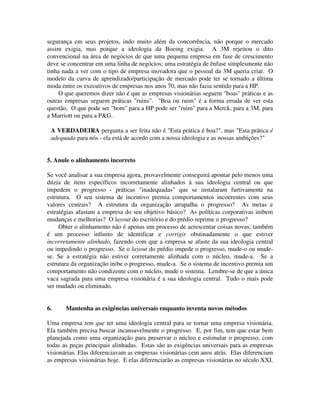 segurança em seus projetos, indo muito além da concorrência, não porque o mercado
assim exigia, mas porque a ideologia da Boeing exigia. A 3M rejeitou o dito
convencional na área de negócios de que uma pequena empresa em fase de crescimento
deve se concentrar em uma linha de negócios; uma estratégia de ênfase simplesmente não
tinha nada a ver com o tipo de empresa inovadora que o pessoal da 3M queria criar. O
modelo da curva de aprendizado/participação de mercado pode ter se tornado a última
moda entre os executivos de empresas nos anos 70, mas não fazia sentido para a HP.
O que queremos dizer não é que as empresas visionárias seguem "boas" práticas e as
outras empresas seguem práticas "ruins". "Boa ou ruim" é a forma errada de ver esta
questão. O que pode ser "bom" para a HP pode ser "ruim" para a Merck, para a 3M, para
a Marriott ou para a P&G.
A VERDADEIRA pergunta a ser feita não é "Esta prática é boa?", mas "Esta prática é
adequada para nós - ela está de acordo com a nossa ideologia e as nossas ambições?"
5. Anule o alinhamento incorreto
Se você analisar a sua empresa agora, provavelmente conseguirá apontar pelo menos uma
dúzia de itens específicos incorretamente alinhados à sua ideologia central ou que
impedem o progresso - práticas "inadequadas" que se instalaram furtivamente na
estrutura. O seu sistema de incentivo premia comportamentos incoerentes com seus
valores centrais? A estrutura da organização atrapalha o progresso? As metas e
estratégias afastam a empresa do seu objetivo básico? As políticas corporativas inibem
mudanças e melhorias? O layout do escritório e do prédio reprime o progresso?
Obter o alinhamento não é apenas um processo de acrescentar coisas novas; também
é um processo infinito de identificar e corrigir obstinadamente o que estiver
incorretamente alinhado, fazendo com que a empresa se afaste da sua ideologia central
ou impedindo o progresso. Se o layout do prédio impede o progresso, mude-o ou mude-
se. Se a estratégia não estiver corretamente alinhada com o núcleo, mude-a. Se a
estrutura da organização inibe o progresso, mude-a. Se o sistema de incentivo premia um
comportamento não condizente com o núcleo, mude o sistema. Lembre-se de que a única
vaca sagrada para uma empresa visionária é a sua ideologia central. Tudo o mais pode
ser mudado ou eliminado.
6. Mantenha as exigências universais enquanto inventa novos métodos
Uma empresa tem que ter uma ideologia central para se tornar uma empresa visionária.
Ela também precisa buscar incansavelmente o progresso. E, por fim, tem que estar bem
planejada como uma organização para preservar o núcleo e estimular o progresso, com
todas as peças principais alinhadas. Estas são as exigências universais para as empresas
visionárias. Elas diferenciavam as empresas visionárias cem anos atrás. Elas diferenciam
as empresas visionárias hoje. E elas diferenciarão as empresas visionárias no século XXI.
 