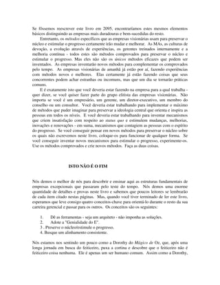 Se fôssemos reescrever este livro em 2095, encontraríamos estes mesmos elementos
básicos distinguindo as empresas mais duradouras e bem-sucedidas do resto.
Entretanto, os métodos específicos que as empresas visionárias usam para preservar o
núcleo e estimular o progresso certamente irão mudar e melhorar. As MAs, as culturas de
devoção, a evolução através de experiências, os gerentes treinados internamente e a
melhoria contínua - todos estes são métodos comprovados para preservar o núcleo e
estimular o progresso. Mas eles não são os únicos métodos eficazes que podem ser
inventados. As empresas inventarão novos métodos para complementar os comprovados
pelo tempo. As empresas visionárias de amanhã já estão por aí, fazendo experiências
com métodos novos e melhores. Elas certamente já estão fazendo coisas que seus
concorrentes podem achar estranhas ou incomuns, mas que um dia se tornarão práticas
comuns.
E é exatamente isto que você deveria estar fazendo na empresa para a qual trabalha -
quer dizer, se você quiser fazer parte do grupo elitista das empresas visionárias. Não
importa se você é um empresário, um gerente, um diretor-executivo, um membro do
conselho ou um consultor. Você deveria estar trabalhando para implementar o máximo
de métodos que puder imaginar para preservar a ideologia central que orienta e inspira as
pessoas em todos os níveis. E você deveria estar trabalhando para inventar mecanismos
que criem insatisfação com respeito ao status quo e estimulem mudanças, melhorias,
inovações e renovações - em suma, mecanismos que contagiem as pessoas com o espírito
do progresso. Se você conseguir pensar em novos métodos para preservar o núcleo sobre
os quais não escrevemos neste livro, coloque-os para funcionar de qualquer forma. Se
você conseguir inventar novos mecanismos para estimular o progresso, experimente-os.
Use os métodos comprovados e crie novos métodos. Faça as duas coisas.
ISTO NÃO É O FIM
Nós demos o melhor de nós para descobrir e ensinar aqui as estruturas fundamentais de
empresas excepcionais que passaram pelo teste do tempo. Nós demos uma enorme
quantidade de detalhes e provas neste livro e sabemos que poucos leitores se lembrarão
de cada item citado nestas páginas. Mas, quando você tiver terminado de ler este livro,
esperamos que leve consigo quatro conceitos-chave para orientá-lo durante o resto da sua
carreira gerencial e passar para os outros. Os conceitos são os seguintes:
1. Dê as ferramentas - seja um arquiteto - não imponha as soluções.
2. Adote a "Genialidade do E".
3 . Preserve o núcleo/estimule o progresso.
4. Busque um alinhamento consistente.
Nós estamos nos sentindo um pouco como a Dorothy do Mágico de Oz, que, após uma
longa jornada em busca do feiticeiro, puxa a cortina e descobre que o feiticeiro não é
feiticeiro coisa nenhuma. Ele é apenas um ser humano comum. Assim como a Dorothy,
 