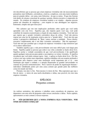 nós descobrimos que as pessoas que criam empresas visionárias não são necessariamente
pensadoras mais brilhantes, carismáticas, criativas, complexas, com uma maior tendência
para ter grandes idéias - em suma, mais feiticeiras - do que as outras. O que elas fizeram
está dentro do alcance conceitual de qualquer gerente, diretor-executivo e empresário do
mundo. Os criadores de empresas visionárias tendem a ser simples - algumas pessoas
podem até chamálos de simplistas - com respeito às suas abordagens aos negócios.
Entretanto, simples não quer dizer fácil.
Nós achamos que isto tem implicações profundas sobre aquilo que você tenha
aprendido com este livro. Significa que, não importa quem você seja, você pode
contribuir de maneira essencial para a criação de uma empresa visionária. Você não tem
que esperar que o grande visionário carismático desça da colina. Você não precisa
esperar por uma luz de inspiração criativa para ter a "grande idéia". Você não tem que
aceitar a perspectiva debilitante de "Bem, vamos encarar a realidade. Nosso diretor-
executivo simplesmente não é um líder visionário carismático. Não há esperanças".
Você não tem que acreditar que a criação de empresas visionárias é algo misterioso que
só os outros sabem fazer.
Também significa que a vida provavelmente será mais difícil para você daqui para
frente. Significa ajudar as pessoas que estão à sua volta a entender as lições deste livro.
Significa aceitar a verdade assustadora de que você provavelmente é tão qualificado
quanto qualquer outra pessoa para ajudar a sua empresa a se tornar visionária. E significa
reconhecer que você pode começar agora - hoje - a aplicar as lições deste livro. Por fim,
e talvez este seja o ponto mais importante, significa trabalhar com um respeito profundo e
permanente pela empresa como uma instituição social importante por si só - uma
instituição que requer o cuidado, e a atenção dispensados às grandes universidades ou
sistemas de governo norteamericanos. Pois é através do poder da organização humana -
indivíduos trabalhando juntos por uma causa comum que grande parte das melhores
coisas do mundo são feitas.
Portanto, isto não é o fim. Nem mesmo é o início do fim. Mas esperamos que seja o
fim do início - o início de uma tarefa desafiadora e árdua, mas possível, de criar uma
empresa visionária.
EPÍLOGO
Perguntas comuns
Ao realizar seminários, dar palestras e trabalhar como consultores de empresas, nos
deparamos com uma série de perguntas sobre nossas conclusões e idéias. Neste capítulo,
apresentamos as mais comuns e nossas respostas.
P: NÓS QUEREMOS QUE A NOSSA EMPRESA SEJA VISIONÁRIA. POR
ONDE DEVEMOS COMEÇAR?
 