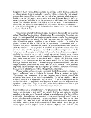 Em primeiro lugar, e acima de tudo, defina a sua ideologia central. Comece articulando
os valores centrais da sua organização. Mas só os valores centrais. Se você articular
mais de cinco ou seis, é bem provável que estes não sejam apenas os valores essenciais.
Lembre-se de que estes valores têm que passar pelo teste do tempo. Quando você tiver
esboçado uma lista preliminar de valores centrais (ou se você já tiver feito este exercício
antes), faça a seguinte pergunta com relação a cada um deles: "Se as circunstâncias
mudassem e nos penalizassem por termos este valor central, nós ainda o seguiríamos?".
Se você não puder responder que sim com honestidade, então este não é um valor central
e deve ser retirado da lista.
Uma empresa de alta tecnologia com a qual trabalhamos ficou em dúvida se deveria
colocar "Qualidade" em sua lista de valores centrais. Nós perguntamos: "Suponham que,
daqui a dez anos, a qualidade não faça a mínima diferença no mercado. Suponham que as
únicas coisas que importem sejam a velocidade e a potência, mas não a qualidade. Vocês
ainda iriam querer colocar a qualidade na lista de valores centrais?". Os membros da
gerência olharam uns para os outros e por fim responderam "Honestamente, não". A
qualidade ficou fora da lista de valores centrais. A qualidade ficou sendo uma estratégia
atual da empresa - e os programas de melhoria da qualidade ficaram sendo um
mecanismo para estimular o progresso - mas não ficou sendo um componente da lista de
valores centrais. Lembre-se: as estratégias podem mudar de acordo com a mudança das
condições do mercado, mas os valores centrais permanecem intactos numa empresa
visionária. Depois, o mesmo grupo de executivos ficou pensando se deveria colocar o
item "Inovar antes dos outros" na sua lista de valores centrais. Nós fizemos a mesma
pergunta: "Vocês manteriam este item na lista de valores centrais, independente das
mudanças no mundo à sua volta?". Desta vez, o grupo respondeu um sonoro "Sim! Nós
sempre queremos inovar antes dos outros. Esta é a nossa essência. Isto é realmente
importante para nós e sempre será. Não importa o que aconteça". Inovar antes dos outros
ficou dentro da lista de valores centrais e fará parte dela para sempre.
Procure também definir o segundo componente da ideologia central: o objetivo - o
motivo fundamental para a existência da empresa. Faça as seguintes perguntas:
"Suponhamos que pudéssemos fechar esta empresa sem nenhuma conseqüência
econômica negativa para os funcionários e proprietários. Por que não o faríamos? O que
o mundo perderia se a empresa deixasse de existir? O que nós perderíamos se ela
deixasse de existir?" E responda a estas perguntas de modo que suas respostas sejam
igualmente válidas hoje e daqui a cem anos. Uma empresa farmacêutica com a qual
trabalhamos, por exemplo, pensou em definir seu objetivo como "Fa-
bricar remédios para a terapia humana". Nós perguntamos: "Este objetivo continuaria
sendo o mesmo daqui a cem anos?" Um gerente observou que a empresa poderia
descobrir ou inventar novas formas de melhorar a terapia humana além dos remédios
tradicionais. Outro observou que a empresa provavelmente inventaria soluções para a
terapia animal nas próximas décadas. Um terceiro executivo disse: "Bem, eu não estou
aqui só para fazer coisas para terapia. Eu estou aqui para fazer melhorias significativas
em terapia - para deixar uma marca além do que os outros fizeram. Senão, para que eu
estaria aqui?" Então a empresa definiu o seguinte objetivo: "Nós existimos para
 