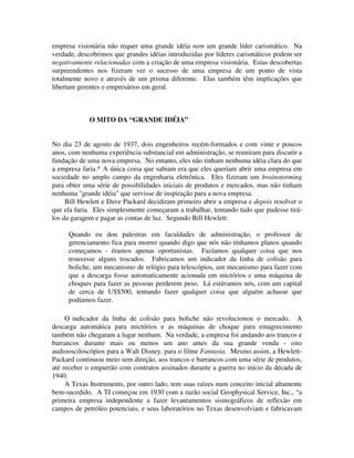 empresa visionária não requer uma grande idéia nem um grande líder carismático. Na
verdade, descobrimos que grandes idéias introduzidas por líderes carismáticos podem ser
negativamente relacionadas com a criação de uma empresa visionária. Estas descobertas
surpreendentes nos fizeram ver o sucesso de uma empresa de um ponto de vista
totalmente novo e através de um prisma diferente. Elas também têm implicações que
libertam gerentes e empresários em geral.
O MITO DA “GRANDE IDÉIA”
No dia 23 de agosto de 1937, dois engenheiros recém-formados e com vinte e poucos
anos, com nenhuma experiência substancial em administração, se reuniram para discutir a
fundação de uma nova empresa. No entanto, eles não tinham nenhuma idéia clara do que
a empresa faria.* A única coisa que sabiam era que eles queriam abrir uma empresa em
sociedade no amplo campo da engenharia eletrônica. Eles fizeram um brainstorming
para obter uma série de possibilidades iniciais de produtos e mercados, mas não tinham
nenhuma "grande idéia" que servisse de inspiração para a nova empresa.
Bill Hewlett e Dave Packard decidiram primeiro abrir a empresa e depois resolver o
que ela faria. Eles simplesmente começaram a trabalhar, tentando tudo que pudesse tirá-
los da garagem e pagar as contas de luz. Segundo Bill Hewlett:
Quando eu dou palestras em faculdades de administração, o professor de
gerenciamento fica para morrer quando digo que nós não tínhamos planos quando
começamos - éramos apenas oportunistas. Fazíamos qualquer coisa que nos
trouxesse alguns trocados. Fabricamos um indicador da linha de colisão para
boliche, um mecanismo de relógio para telescópios, um mecanismo para fazer com
que a descarga fosse automaticamente acionada em mictórios e uma máquina de
choques para fazer as pessoas perderem peso. Lá estávamos nós, com um capital
de cerca de US$500, tentando fazer qualquer coisa que alguém achasse que
podíamos fazer.
O indicador da linha de colisão para boliche não revolucionou o mercado. A
descarga automática para mictórios e as máquinas de choque para emagrecimento
também não chegaram a lugar nenhum. Na verdade, a empresa foi andando aos trancos e
barrancos durante mais ou menos um ano antes da sua grande venda - oito
audioosciloscópios para a Walt Disney, para o filme Fantasia. Mesmo assim, a Hewlett-
Packard continuou meio sem direção, aos trancos e barrancos com uma série de produtos,
até receber o empurrão com contratos assinados durante a guerra no início da década de
1940.
A Texas Instruments, por outro lado, tem suas raízes num conceito inicial altamente
bem-sucedido. A TI começou em 1930 com a razão social Geophysical Service, Inc., “a
primeira empresa independente a fazer levantamentos sismográficos de reflexão em
campos de petróleo potenciais, e seus laboratórios no Texas desenvolviam e fabricavam
 