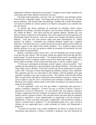 implementar melhorias significativas em terapia." A empresa estará sempre seguindo esta
estrela-guia, pelo menos durante os próximos cem anos.
Um ponto muito importante: você não "cria" ou "estabelece" uma ideologia central.
Você descobre a ideologia central. Você chega nela ao fazer uma introspecção. Ela tem
que ser autêntica. Não se pode fingir uma ideologia. Também não se pode intelectualizá-
la. É preciso acreditar nos valores centrais e no objetivo com paixão, caso contrário eles
não são centrais.
As pessoas que devem participar da articulação da ideologia central variam,
dependendo do tamanho e da idade da empresa, mas em muitas situações nós sugerimos
um "Grupo de Marte". Esta tática funciona da seguinte maneira: suponha que você
quisesse recriar a empresa em outro planeta, mas a nave espacial só tivesse lugar para um
determinado número de pessoas - entre seis e quinze, por exemplo (uma dúzia é um bom
número). Você quer que estas pessoas sejam uma parte representativa do "código
genético" da empresa - exemplares que acreditam piamente naquilo que a empresa
representa. Na maioria dos casos, o grupo não deveria consistir apenas em doze chefes da
empresa, apesar de que alguns deles estarão presentes. Se a escolha do grupo causar
desafios políticos ou ao ego, um processo amplo de nomeação de funcionários dá certo
para a seleção de representantes.
Quando a ideologia central estiver clara, você tem liberdade para mudar qualquer
coisa que não seja o núcleo. Daí em diante, sempre que alguém disser que algo não deve
mudar porque "faz parte da nossa cultura", "nós sempre fizemos assim" ou qualquer outra
desculpa para resistir à mudança, lembre essas pessoas desta regra simples: se não for o
núcleo, pode ser mudado. Ou da versão forte desta regra: se não for o núcleo, mude!
É claro que a articulação da ideologia central é apenas o ponto de partida. Você
também tem que determinar o tipo de progresso que deseja estimular. Você quer tentar
atingir MAs, como a Boeing? Você quer se tornar uma árvore ramificada de evolução,
como a 3M? Você quer se tornar uma máquina de melhoria contínua, como a Marriott?
Nós sugerimos que leve em conta todos os três métodos, além de qualquer outro para
estimular o progresso que você consiga inventar. Nós achamos uma boa idéia definir
MAs (ou pelo menos uma MA) e mecanismos para estimular as pessoas a "tentar várias
coisas e aplicar o que der certo" e mecanismos para estimular a melhoria contínua. A
Motorola, por exemplo, utilizou todas as três formas de progresso de maneira astuta ao
longo da sua existência.
O mais importante é que você tem que alinhar a organização para preservar o
núcleo e estimular o progresso. O maior erro que os gerentes cometem é ignorar a
importância crucial do alinhamento. Se você decidir criar uma empresa visionária,
levando a equipe para fora das instalações da empresa a fim de articular uma ideologia
central e prever o progresso futuro, volte com pelo menos uma meia dúzia de mudanças
concretas e específicas a serem implementadas na organização a fim de aumentar o
alinhamento. O que você pode acrescentar à organização a fim de preservar melhor o
núcleo e estimular mais o progresso? E, tão importante quanto isto, o que você deve
eliminar da sua organização que o esteja afastando do núcleo e/ou bloqueando o
progresso?
A maioria dos gerentes com os quais trabalhamos são ótimos na criação de novos
mecanismos para preservar o núcleo e estimular o progresso, mas eles fracassam na
 