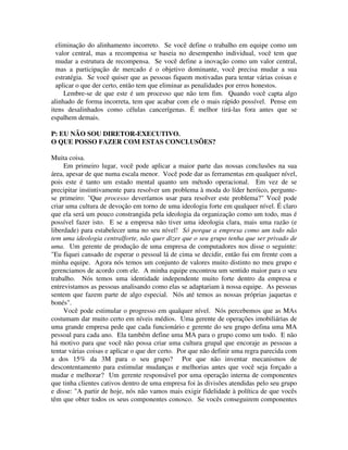 eliminação do alinhamento incorreto. Se você define o trabalho em equipe como um
valor central, mas a recompensa se baseia no desempenho individual, você tem que
mudar a estrutura de recompensa. Se você define a inovação como um valor central,
mas a participação de mercado é o objetivo dominante, você precisa mudar a sua
estratégia. Se você quiser que as pessoas fiquem motivadas para tentar várias coisas e
aplicar o que der certo, então tem que eliminar as penalidades por erros honestos.
Lembre-se de que este é um processo que não tem fim. Quando você capta algo
alinhado de forma incorreta, tem que acabar com ele o mais rápido possível. Pense em
itens desalinhados como células cancerígenas. É melhor tirá-las fora antes que se
espalhem demais.
P: EU NÃO SOU DIRETOR-EXECUTIVO.
O QUE POSSO FAZER COM ESTAS CONCLUSÕES?
Muita coisa.
Em primeiro lugar, você pode aplicar a maior parte das nossas conclusões na sua
área, apesar de que numa escala menor. Você pode dar as ferramentas em qualquer nível,
pois este é tanto um estado mental quanto um método operacional. Em vez de se
precipitar instintivamente para resolver um problema à moda do líder heróico, pergunte-
se primeiro: "Que processo deveríamos usar para resolver este problema?" Você pode
criar uma cultura de devoção em torno de uma ideologia forte em qualquer nível. É claro
que ela será um pouco constrangida pela ideologia da organização como um todo, mas é
possível fazer isto. E se a empresa não tiver uma ideologia clara, mais uma razão (e
liberdade) para estabelecer uma no seu nível! Só porque a empresa como um todo não
tem uma ideologia centralforte, não quer dizer que o seu grupo tenha que ser privado de
uma. Um gerente de produção de uma empresa de computadores nos disse o seguinte:
"Eu fiquei cansado de esperar o pessoal lá de cima se decidir, então fui em frente com a
minha equipe. Agora nós temos um conjunto de valores muito distinto no meu grupo e
gerenciamos de acordo com ele. A minha equipe encontrou um sentido maior para o seu
trabalho. Nós temos uma identidade independente muito forte dentro da empresa e
entrevistamos as pessoas analisando como elas se adaptariam à nossa equipe. As pessoas
sentem que fazem parte de algo especial. Nós até temos as nossas próprias jaquetas e
bonés".
Você pode estimular o progresso em qualquer nível. Nós percebemos que as MAs
costumam dar muito certo em níveis médios. Uma gerente de operações imobiliárias de
uma grande empresa pede que cada funcionário e gerente do seu grupo defina uma MA
pessoal para cada ano. Ela também define uma MA para o grupo como um todo. E não
há motivo para que você não possa criar uma cultura grupal que encoraje as pessoas a
tentar várias coisas e aplicar o que der certo. Por que não definir uma regra parecida com
a dos 15% da 3M para o seu grupo? Por que não inventar mecanismos de
descontentamento para estimular mudanças e melhorias antes que você seja forçado a
mudar e melhorar? Um gerente responsável por uma operação interna de componentes
que tinha clientes cativos dentro de uma empresa foi às divisões atendidas pelo seu grupo
e disse: "A partir de hoje, nós não vamos mais exigir fidelidade à política de que vocês
têm que obter todos os seus componentes conosco. Se vocês conseguirem componentes
 