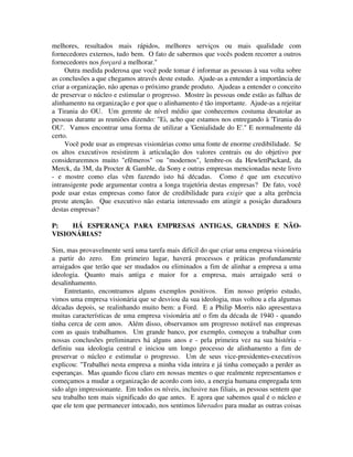 melhores, resultados mais rápidos, melhores serviços ou mais qualidade com
fornecedores externos, tudo bem. O fato de sabermos que vocês podem recorrer a outros
fornecedores nos forçará a melhorar."
Outra medida poderosa que você pode tomar é informar as pessoas à sua volta sobre
as conclusões a que chegamos através deste estudo. Ajude-as a entender a importância de
criar a organização, não apenas o próximo grande produto. Ajudeas a entender o conceito
de preservar o núcleo e estimular o progresso. Mostre às pessoas onde estão as falhas de
alinhamento na organização e por que o alinhamento é tão importante. Ajude-as a rejeitar
a Tirania do OU. Um gerente de nível médio que conhecemos costuma desatolar as
pessoas durante as reuniões dizendo: "Ei, acho que estamos nos entregando à 'Tirania do
OU'. Vamos encontrar uma forma de utilizar a 'Genialidade do E'." E normalmente dá
certo.
Você pode usar as empresas visionárias como uma fonte de enorme credibilidade. Se
os altos executivos resistirem à articulação dos valores centrais ou do objetivo por
consideraremnos muito "efêmeros" ou "modernos", lembre-os da HewlettPackard, da
Merck, da 3M, da Procter & Gamble, da Sony e outras empresas mencionadas neste livro
- e mostre como elas vêm fazendo isto há décadas. Como é que um executivo
intransigente pode argumentar contra a longa trajetória destas empresas? De fato, você
pode usar estas empresas como fator de credibilidade para exigir que a alta gerência
preste atenção. Que executivo não estaria interessado em atingir a posição duradoura
destas empresas?
P: HÁ ESPERANÇA PARA EMPRESAS ANTIGAS, GRANDES E NÃO-
VISIONÁRIAS?
Sim, mas provavelmente será uma tarefa mais difícil do que criar uma empresa visionária
a partir do zero. Em primeiro lugar, haverá processos e práticas profundamente
arraigados que terão que ser mudados ou eliminados a fim de alinhar a empresa a uma
ideologia. Quanto mais antiga e maior for a empresa, mais arraigado será o
desalinhamento.
Entretanto, encontramos alguns exemplos positivos. Em nosso próprio estudo,
vimos uma empresa visionária que se desviou da sua ideologia, mas voltou a ela algumas
décadas depois, se realinhando muito bem: a Ford. E a Philip Morris não apresentava
muitas características de uma empresa visionária até o fim da década de 1940 - quando
tinha cerca de cem anos. Além disso, observamos um progresso notável nas empresas
com as quais trabalhamos. Um grande banco, por exemplo, começou a trabalhar com
nossas conclusões preliminares há alguns anos e - pela primeira vez na sua história -
definiu sua ideologia central e iniciou um longo processo de alinhamento a fim de
preservar o núcleo e estimular o progresso. Um de seus vice-presidentes-executivos
explicou: "Trabalhei nesta empresa a minha vida inteira e já tinha começado a perder as
esperanças. Mas quando ficou claro em nossas mentes o que realmente representamos e
começamos a mudar a organização de acordo com isto, a energia humana empregada tem
sido algo impressionante. Em todos os níveis, inclusive nas filiais, as pessoas sentem que
seu trabalho tem mais significado do que antes. E agora que sabemos qual é o núcleo e
que ele tem que permanecer intocado, nos sentimos liberados para mudar as outras coisas
 