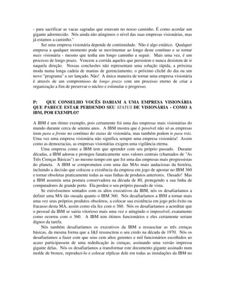 - para sacrificar as vacas sagradas que estavam no nosso caminho. É como acordar um
gigante adormecido. Nós ainda não atingimos o nível das suas empresas visionárias, mas
já estamos a caminho."
Ser uma empresa visionária depende de continuidade. Não é algo estático. Qualquer
empresa a qualquer momento pode se movimentar ao longo deste contínuo e se tornar
mais visionária - mesmo que tenha um longo caminho a seguir. Mais uma vez, é um
processo de longo prazo. Vencem a corrida aqueles que persistem e nunca desistem de ir
naquela direção. Nossas conclusões não representam uma solução rápida, a próxima
moda numa longa cadeia de manias de gerenciamento, o próximo cliché do dia ou um
novo "programa" a ser lançado. Não! A única maneira de tornar uma empresa visionária
é através de um compromisso de longo prazo com um processo eterno de criar a
organização a fim de preservar o núcleo e estimular o progresso.
P: QUE CONSELHO VOCÊS DARIAM A UMA EMPRESA VISIONÁRIA
QUE PARECE ESTAR PERDENDO SEU STATUS DE VISIONÁRIA - COMO A
IBM, POR EXEMPLO?
A IBM é um ótimo exemplo, pois certamente foi uma das empresas mais visionárias do
mundo durante cerca de setenta anos. A IBM mostra que é possível não só as empresas
irem para a frente no contínuo do status de visionária, mas também podem ir para trás.
Uma vez uma empresa visionária não significa sempre uma empresa visionária! Assim
como as democracias, as empresas visionárias exigem uma vigilância eterna.
Uma empresa como a IBM tem que aprender com seu próprio passado. Durante
décadas, a IBM adorou e protegeu fanaticamente seus valores centrais (chamados de "As
Três Crenças Básicas") ao mesmo tempo em que foi uma das empresas mais progressistas
do planeta. A IBM se comprometeu com uma das MAs mais audaciosas da história,
incluindo a decisão que colocou a existência da empresa em jogo de apostar no IBM 360
e tornar obsoletas praticamente todas as suas linhas de produtos anteriores. Ousado! Mas
a IBM assumiu uma postura conservadora na década de 80, protegendo a sua linha de
computadores de grande porte. Ela perdeu o seu próprio passado de vista.
Se estivéssemos sentados com os altos executivos da IBM, nós os desafiaríamos a
definir uma MA tão ousada quanto o IBM 360. Nós desafiaríamos a IBM a tornar mais
uma vez seus próprios produtos obsoletos, a colocar sua existência em jogo pelo êxito ou
fracasso desta MA, assim como ela fez com o 360. Nós os desafiaríamos a acreditar que
o pessoal da IBM se sairia vitorioso mais uma vez e atingindo o impossível, exatamente
como ocorreu com o 360. A IBM tem ótimos funcionários e eles certamente seriam
dignos da tarefa.
Nós também desafiaríamos os executivos da IBM a ressuscitar as três crenças
básicas, da mesma forma que a J&J ressuscitou o seu credo na década de 1970. Nós os
desafiaríamos a fazer com que seus cem altos gerentes e mil funcionários escolhidos ao
acaso participassem de uma rededicação às crenças, assinando uma versão impressa
gigante delas. Nós os desafiaríamos a transformar este documento gigante assinado num
molde de bronze, reproduzi-lo e colocar réplicas dele em todas as instalações da IBM no
 