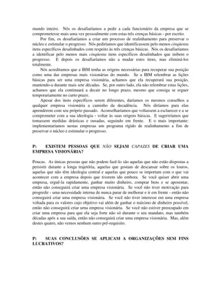 mundo inteiro. Nós os desafiaríamos a pedir a cada funcionário da empresa que se
comprometesse mais uma vez pessoalmente com estas três crenças básicas - por escrito.
Por fim, os desafiaríamos a criar um processo de realinhamento para preservar o
núcleo e estimular o progresso. Nós pediríamos que identificassem pelo menos cinqüenta
itens específicos desalinhados com respeito às três crenças básicas. Nós os desafiaríamos
a identificar pelo menos mais cinqüenta itens específicos desalinhados que inibem o
progresso. E depois os desafiaríamos não a mudar estes itens, mas eliminá-los
totalmente.
Nós acreditamos que a IBM tenha as origens necessárias para recuperar sua posição
como uma das empresas mais visionárias do mundo. Se a IBM relembrar as lições
básicas para ser uma empresa visionária, achamos que ela recuperará sua posição,
mantendo-a durante mais sete décadas. Se, por outro lado, ela não relembrar estas lições,
achamos que ela continuará a decair no longo prazo, mesmo que consiga se erguer
temporariamente no curto prazo.
Apesar dos itens específicos serem diferentes, daríamos os mesmos conselhos a
qualquer empresa visionária a caminho da decadência. Nós diríamos para elas
aprenderem com seu próprio passado. Aconselharíamos que voltassem a esclarecer e a se
comprometer com a sua ideologia - voltar às suas origens básicas. E sugeriríamos que
tomassem medidas drásticas e ousadas, seguindo em frente. E o mais importante:
implementaríamos nestas empresas um programa rígido de realinhamento a fim de
preservar o núcleo e estimular o progresso.
P: EXISTEM PESSOAS QUE NÃO SEJAM CAPAZES DE CRIAR UMA
EMPRESA VISIONÁRIA?
Poucas. As únicas pessoas que não podem fazê-lo são aquelas que não estão dispostas a
persistir durante a longa trajetória, aquelas que gostam de descansar sobre os louros,
aquelas que não têm ideologia central e aquelas que pouco se importam com o que vai
acontecer com a empresa depois que tiverem ido embora. Se você quiser abrir uma
empresa, erguê-la rapidamente, ganhar muito dinheiro, comprar bens e se aposentar,
então não conseguirá criar uma empresa visionária. Se você não tiver motivação para
progredir - uma necessidade interna de nunca parar de melhorar e ir em frente - então não
conseguirá criar uma empresa visionária. Se você não tiver interesse em uma empresa
voltada para os valores cujo objetivo vai além de ganhar o máximo de dinheiro possível,
então não conseguirá criar urna empresa visionária. Se você não estiver preocupado em
criar uma empresa para que ela seja forte não só durante o seu mandato, mas também
décadas após a sua saída, então não conseguirá criar uma empresa visionária. Mas, além
destes quatro, não vemos nenhum outro pré-requisito.
P: SUAS CONCLUSÕES SE APLICAM A ORGANIZAÇÕES SEM FINS
LUCRATIVOS?
 