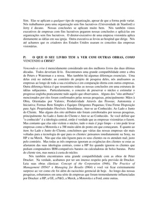 Sim. Elas se aplicam a qualquer tipo de organização, apesar de que a forma pode variar.
Nós trabalhamos para uma organização sem fins lucrativos (Universidade de Stanford) e
Jerry é decano. Nossas conclusões se aplicam muito bem. Nós também vimos
executivos de empresas com fins lucrativos pegarem nossas conclusões e aplicá-las em
organizações sem fins lucrativos. O diretor-executivo de uma empresa visionária aplica
diretamente as idéias em sua igreja. Outra executiva as levou ao hospital que dirige. Nós
até achamos que os criadores dos Estados Unidos usaram os conceitos das empresas
visionárias.
P: O QUE O SEU LIVRO TEM A VER COM OUTRAS OBRAS, COMO
VENCENDO A CRISE?
Vencendo a crise é merecidamente considerado um dos melhores livros das duas últimas
décadas. Todos deveriam lê-lo. Encontramos uma grande compatibilidade entre a obra
de Peters e Waterman e a nossa. Mas também há algumas diferenças essenciais. Uma
delas está no método: ao contrário do projeto de pesquisa deles, nós analisamos as
empresas ao longo de toda a sua existência e em comparação direta com outras empresas.
Outra diferença básica é que resumimos todas as nossas conclusões em uma estrutura de
idéias subjacentes. Particularmente, o conceito de preservar o núcleo e estimular o
progresso engloba praticamente tudo aquilo que observamos. Alguns dos "oito atributos"
mencionados por eles foram confirmados pelas nossas pesquisas, principalmente: Mãos à
Obra, Orientadas por Valores; Produtividade Através das Pessoas; Autonomia e
Iniciativa; Formas Bem Simples e Equipes Dirigentes Pequenas; Uma Firme Disposição
para Agir; Propriedades Flexíveis Simultâneas; Ater-se ao Conhecido; Ao Lado e Junto
do Cliente. Mas alguns dos oito atributos não foram corroborados por nossas pesquisas,
principalmente Ao Lado e Junto do Cliente e Ater-se ao Conhecido. Se você definir que
"o conhecido" é a ideologia central, então é verdade que as empresas visionárias o fazem.
Mas contanto que elas não violem o núcleo, tudo o mais é jogo limpo - e isto pode levar
empresas como a Motorola e a 3M muito além do ponto em que começaram. E quanto ao
item Ao Lado e Junto do Cliente, concluímos que várias das nossas empresas são mais
voltadas para a tecnologia do que para os clientes: pensamos imediatamente na Sony, na
HP e na Merck. Não que elas não liguem para os seus clientes ou os atendam mal; justo
pelo contrário. Mas todas as três empresas ignoram as exigências dos clientes se estas as
afastarem das suas ideologias centrais, como a HP fez quando ignorou os clientes que
pediam computadores IBM-compatíveis baratos ou calculadoras de bolso baratas. Perto
do cliente sim, mas nunca à custa do núcleo.
Nós também encontramos uma grande compatibilidade com as obras de Peter
Drucker. Na verdade, acabamos por ter um imenso respeito pela previsão de Drucker.
Leia suas obras clássicas: Concept of the Corporation (l946), The Practice of
Management (l954)* e Managing for Results (l964) e você vai ficar extremamente
surpreso ao ver como ele foi além do raciocínio gerencial de hoje. Ao longo das nossas
pesquisas, esbarramos em uma série de empresas que foram tremendamente influenciadas
por Drucker: a HP, a GE, a P&G, a Merck, a Motorola e a Ford, entre outras.
 
