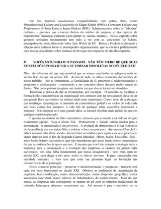 Por fim, também encontramos compatibilidade com outras obras, como
Organizational Culture and Leadership de Edgar Schein (l985) e Corporate Culture and
Performance de John Kotter e James Heskett (l992). Schein escreveu sobre os "híbridos"
culturais - gerentes que crescem dentro do núcleo da empresa e são capazes de
implementar mudanças culturais (sem perder os valores centrais). Nosso capítulo sobre
gerentes treinados internamente tem tudo a ver com as conclusões de Schein,
principalmente nossa discussão sobre Jack Welch da GE. Kotter e Heskett exploraram a
relação entre culturas fortes e desempenho organizacional, que se encaixa perfeitamente
com nossas descobertas sobre culturas de devoção em empresas de alto desempenho.
P: VOCÊS ESTUDARAM O PASSADO. NÃO TÊM MEDO DE QUE SUAS
CONCLUSÕES POSSAM VIR A SE TORNAR OBSOLETAS NO SÉCULO XXI?
Não. Acreditamos até que seja possível que as nossas conclusões se apliquem mais no
século XXI do que no século XX. Acima de tudo, as idéias essenciais decorrentes do
nosso trabalho - dar as ferramentas, a Genialidade do E, preservar o núcleo/estimular o
progresso e alinhamento - continuarão a ser conceitos-chave durante muito tempo no
futuro. Não conseguimos imaginar um cenário em que elas se tornariam obsoletas.
Tomemos a prática de dar as ferramentas, por exemplo. O conceito de focalizar a
formação das características da organização em contraste com ter uma grande idéia ou ser
um grande líder carismático se tornará ainda mais importante. Com o nível de aceleração
das mudanças tecnológicas, o aumento da concorrência global e os ciclos de vida cada
vez mais curtos dos produtos, a vida útil de qualquer idéia específica continuará a
diminuir. Não importa se é uma grande idéia, se tornará obsoleta mais rápido do que em
qualquer ponto no passado.
E quanto ao modelo do líder carismático, achamos que o mundo está indo na direção
exatamente oposta. Veja o século XX. Praticamente o mundo inteiro mudou para a
democracia. A democracia é um processo. A essência da democracia é evitar o excesso
de dependência em um único líder e colocar o foco no processo. Até mesmo Churchill -
talvez o maior líder deste século - foi um fator secundário para o país e os seus processos,
sendo deposto com o fim da Segunda Guerra Mundial. Hitler, Stalin, Mussolini, Tojo -
estes foram líderes carismáticos que não entenderam que eram muito menos importantes
do que as instituições às quais serviam. E mesmo que você não compre a analogia entre a
mudança para a democracia e a evolução das empresas, o modelo do grande líder
carismático tem uma falha fundamental que nunca desaparecerá - nem hoje, nem no
século XXI, nem daqui a mil anos: todos os lideres morrem. E para transcender esta
realidade imutável, o foco tem que estar em primeiro lugar na formação das
características da organização.
Nosso conceito principal - preservar o núcleo/estimular o progresso - também será
cada vez mais importante no século XXI. Observe as tendências da organização de
negócios: horizontalização, maior descentralização, maior dispersão geográfica, maior
autonomia individual, maior número de trabalhadores do conhecimento. Mais do que
nunca, as empresas não conseguirão se manter de pé com os métodos tradicionais de
controle: hierarquia, sistemas, orçamentos, etc. Até mesmo ir para o escritório vai se
 
