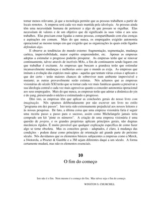 tornar menos relevante, já que a tecnologia permite que as pessoas trabalhem a partir de
locais remotos. A empresa será cada vez mais mantida pela ideologia. As pessoas ainda
têm uma necessidade humana de pertencer a algo de que possam se orgulhar. Elas
necessitam de valores e de um objetivo que dá significado às suas vidas e aos seus
trabalhos. Elas precisam estar ligadas a outras pessoas, compartilhando com elas crenças
e aspirações em comum. Mais do que nunca, os empregados exigirão autonomia
operacional ao mesmo tempo em que exigirão que as organizações às quais estão ligados
defendam algo.
E observe as tendências do mundo externo: fragmentação, segmentação, mudança
caótica, imprevisibilidade, maior espírito empreendedor, etc. Apenas as empresas
adeptas a estimular o progresso poderão prosperar. As empresas terão que se renovar
continuamente, talvez através de incríveis MAs, a fim de continuarem sendo lugares em
que trabalhar é excitante. As empresas que buscam a grandeza terão que estimular
incansavelmente mudanças e melhorias antes que o mundo as exija. As empresas que
imitam a evolução das espécies mais aptas - aquelas que tentam várias coisas e aplicam o
que der certo - terão maiores chances de sobreviver num ambiente imprevisível e
mutante; as outras provavelmente serão extintas. Nós achamos que as empresas
visionárias do século XXI terão que se tornar cada vez mais fanáticas quanto a preservar a
sua ideologia central e cada vez mais agressivas quanto a conceder autonomia operacional
aos seus empregados. Mais do que nunca, as empresas terão que adotar a dinâmica do yin
e do yang, preservando o núcleo e estimulando o progresso.
Dito isto, as empresas têm que aplicar as conclusões gerais do nosso livro com
imaginação. Nós optamos deliberadamente por não escrever um livro no estilo
"programa em dez passos". Isto teria sido extremamente prejudicial aos nossos leitores e
às nossas pesquisas. De fato, a última coisa que uma empresa visionária faria é seguir
uma receita passo a passo para o sucesso, assim como Michelangelo jamais teria
comprado um kit "pinte os números". A criação de uma empresa visionária é uma
questão de projeto, e os grandes projetistas aplicam princípios gerais, não dogmas
mecânicos rígidos. É muito provável que qualquer explicação específica de como fazer
algo se torne obsoleta. Mas os conceitos gerais - adaptados, é claro, à mudança das
condições - podem durar como princípios de orientação até grande parte do próximo
século. Nós duvidamos que os elementos básicos subjacentes a empresas como a Merck,
a l4otorola, a Procter & Gamble e a 3M sejam diferentes daqui a um século. A forma
certamente mudará, mas não os elementos essenciais.
10
O fim do começo
Isto não é o fim. Nem mesmo é o começo do fim. Mas talvez seja o fim do começo.
WINSTON S. CHURCHILL
 