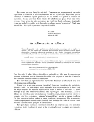 Esperamos que este livro lhe seja útil. Esperamos que as centenas de exemplos
específicos o estimulem a agir imediatamente na sua organização. Esperamos que os
conceitos e estruturas fiquem guardados na sua mente e o ajudem a orientar seu
raciocínio. E que você tire daqui pérolas de sabedoria que possa levar para outras
pessoas. Mas, acima de tudo, esperamos que você tire daqui confiança e inspiração,
vendo que as lições contidas neste livro não se aplicam apenas "aos outros". Você pode
aprendê-las. Você pode erguer uma empresa visionária.
JCC e JIP
Stanford, Califórnia
Março de 1994
1
As melhores entre as melhores
Quando olho para trás e vejo o que fiz no meu trabalho, uma das coisas de que mais me orgulho é ter
ajudado a criar uma empresa que, em virtude dos seus valores, práticas e sucesso, teve um impacto
enorme sobre a forma como empresas são gerenciadas em todo o mundo. E me orgulho principalmente
de estar deixando para vocês uma organização que poderá continuar sendo um modelo mesmo sem mim.
WILLlAM R. HEWLETT, CO-FUNDADOR, HEWLETT-PACKARD COMPANY, 1990
Nosso compromisso tem que ser levar adiante a vitalidade desta empresa - seu crescimento em termos
físicos e também como instituição - para que esta empresa, esta instituição, dure mais 150 anos. Para que
dure com o passar dos séculos.
JOHN G. SMALE, EX-DIRETOR-EXECUTIVÇ), PROCTER & GAMBLE,
COMEMORAÇÃO DO 150º ANIVERSÁRIO DA P&G, 1986
Este livro não é sobre líderes visionários e carismáticos. Não trata de conceitos de
produtos visionários nem de intuições visionárias com respeito ao mercado. E também
não fala sobre como ter uma visão corporativa.
Este livro trata de algo muito mais importante, duradouro e substancial. Este livro
fala de empresas visionárias.
O que vem a ser uma empresa visionária? Empresas visionárias são instituições
líderes - a nata - em seus setores, muito admiradas pelas outras empresas da área e com
um longo registro de impactos significativos sobre o mundo à sua volta. O ponto
principal é que uma empresa visionária é uma organização - uma instituição. Todos os
líderes, não importa o quão carismáticos ou visionários sejam, um dia morrem; e todos os
produtos e serviços visionários - todas as "grandes idéias" - um dia se tornam obsoletos.
De fato, mercados inteiros podem se tornar obsoletos e desaparecer. Mas as empresas
visionárias prosperam durante muitos e muitos anos, ao longo dos ciclos de vida de vários
produtos e durante várias gerações de líderes ativos.
Pare por alguns segundos e mentalize uma lista de empresas que você considera
visionárias; tente visualizar de cinco a dez organizações que obedeçam aos seguintes
critérios:
 