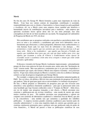 Merck
No fim dos anos 20, George W. Merck formulou a parte mais importante da visão da
Merck. Com base nos valores centrais de integridade, contribuição à sociedade,
responsabilidade para com os clientes e funcionários e a busca inequívoca pela qualidade
e excelência, ele via a Merck como uma empresa classe mundial que beneficia a
humanidade através de contribuições inovadoras para a medicina - uma empresa que
apresenta excelentes lucros apesar desta não ser sua meta principal, mas uma
conseqüência do fato de ser bem-sucedida em sua tarefa. Na inauguração do Laboratório
de Pesquisas da Merck em 1933, ele disse:
Nós acreditamos que as pesquisas realizadas com paciência e persistência darão vida
nova ao setor e ao comércio; e acreditamos que neste novo laboratório, com as
ferramentas que oferecemos, a ciência progredirá, obteremos mais conhecimentos e a
vida humana ficará cada vez mais livre do sofrimento e das doenças. ... Nós
prometemos a todos aqueles que nos assistem que esta empresa fará jus à fé que
temos nela. Deixe a luz resplandecer - que aqueles que buscam a Verdade, que
aqueles que trabalham duro para que este seja um lugar melhor para viver, que
aqueles que levantam a tocha de Ciência e Conhecimento nestas épocas de
escuridão social e econômica criem uma nova coragem e sintam que estão sendo
apoiados. [grifo dele],'
O discurso visionário de George Merck é realmente impressionante - principalmente
porque ele disse estas palavras há mais de sessenta anos, muito antes das "declarações de
visão" virarem moda. Mas suas palavras e sentimentos por si só, por mais inspiradores e
impressionantes que sejam, não tornam a Merck uma empresa visionária - nem poderiam
fazê-lo. O que mais chama atenção na Merck é a maneira como ela se alinhou à ideologia
central e ao tipo de progresso imaginados por George Merck.
Por exemplo: a empresa não criou simplesmente um laboratório industrial padrão de
P&D. Em vez disso, ela definiu a MA de criar uma instituição de pesquisas tão incrível
que pudesse "falar de igual para igual com as universidades e os institutos de pesquisas"."
De fato, a Merck projetou os laboratórios de pesquisas para que eles tivessem uma
atmosfera e uma aparência claramente acadêmicas - para que se parecessem tanto com
uma faculdade que logo ficaram conhecidos como o “Campus da Merck”.. Além disso,
em vez de manter suas pesquisas trançadas a sete chaves, a Merck encorajou seus
cientistas a publicarem-nas em revistas científicas - uma tacada de mestre que atraiu
muitos cientistas de peso. Ela também encorajou seus pesquisadores a agirem em
conjunto com cientistas de laboratórios acadêmicos e industriais fora da Merck, que não
os da concorrência - uma medida rara que aumentou a qualidade dos trabalhos
publicados. A empresa recrutou grandes cientistas acadêmicos para fazerem parte do
conselho administrativo" e criou uma trajetória dupla de carreira que permitia que os
cientistas rejeitassem promoções para a gerência sem que perdessem nada do ponto de
vista financeiro.,, A Merck até passou a listar as publicações científicas de seus
 
