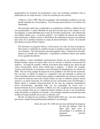 pesquisadores nos materiais de recrutamento, como uma instituição acadêmica lista as
publicações do seu corpo docente. Como foi resumido por um cientista:
A Merck é como o MIT, Harvard ou qualquer outra instituição acadêmica com uma
grande reputação por suas pesquisas. Você tem que querer praticar a sua ciência com
intensidade.
Para encorajar ainda mais a exploração e as experiências científicas, a Merck deu aos
seus pesquisadores "a maior liberdade de ação possível para que levem adiante as suas
investigações, a maior liberdade para ir atrás de inovações promissoras - não importa que
não tenham relação com... os retornos práticos". Ao contrário da maioria das empresas
norte-americanas, a Merck proibiu a interferência do marketing no processo de pesquisa
pura antes de os produtos entrarem na etapa de desenvolvimento. Como foi colocado
pelo diretor-executivo R Roy Vagelos:
Nós deixamos as pesquisas básicas exclusivamente nas mãos da área de pesquisas.
Nós tiramos o marketing do caminho até que os produtos estejam sendo testados em
seres humanos. Nós não queremos que preocupações sobre o "potencial de mercado"
fiquem no caminho das explorações e experiências científicas básicas que podem
levar a grandes descobertas.
Estas práticas e outras semelhantes permaneceram intactas em sua essência na Merck
durante décadas, apesar de muitas delas irem de encontro à doutrina convencional de
negócios. Ao longo do caminho, a Merck acrescentou outras práticas que, apesar de não
serem convencionais, fazem muito sentido para a empresa. A Merck, por exemplo,
rejeitou explicitamente os orçamentos como ferramenta de planejamento ou controle em
P&D. Ela cria novas equipes de projeto de novos produtos e não lhes dá um orçamento.
Em vez disso, os líderes de equipe (os "campeões") têm que persuadir as pessoas de
várias disciplinas distintas a entrar para a equipe e comprometer seus recursos no projeto.
Este processo funciona como uma seleção natural, em que os melhores projetos atraem
recursos e os piores fracassam. Ao contrário de suas concorrentes mais diversificadas, a
Merck adotou a estratégia nãoconvencional de ser uma das empresas farmacêuticas
menos diversificadas, apostando tudo em sua capacidade de inovar com o
desenvolvimento de novos remédioS. A Merck vive sob a exigência auto-imposta de que
os novos produtos têm que ser significativamente melhores do que os da concorrência,
senão não podem ser lançados no mercado - uma estratégia altamente arriscada que pode
resultar em longos períodos de escassez se nada der certo.
De fato, ao longo da sua existência, a Merck definiu MAs que - por mais audaciosas
que fossem -sempre foram perfeitamente alinhadas à sua ideologia:
Início dos anos 30: A MA de criar uma instituição de pesquisas
tão boa que pudesse "falar de
igual para igual com as
universidades e os institutos de
pesquisas" (descrita
anteriormente).
 