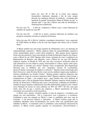 Início dos anos 50: A MA de se tornar uma empresa
farmacêutica totalmente integrada a fim de estar sempre
presente nas mudanças drásticas da medicina - sustentada pela
aquisição da gigante farmacêutica Sharp & Dohme em que "se
apostou tudo" e que deu à Merck uma rede de distribuição e
marketing bem estabelecida .
Fim dos anos 70: A MA de “estabelecer a Merck como a maior fabricante de
remédios do mundo nos anos 80”.
Fim dos anos 80: A MA de se tornar a primeira fabricante de remédios com
pesquisas avançadas em todas as categorias de doenças.
Início dos anos 90: A MA de "redefinir o paradigma farmacêutico" com a aquisição
de US$6 bilhões da Medco a fim de criar uma ligação mais direta com os clientes
finais."
A Merck também tem uma longa trajetória de alinhamento com a sua ideologia de
responsabilidade corporativa. Muitas empresas falam de responsabilidade corporativa
social, oportunidades iguais e outros ideais grandiosos. Mas quantas destas empresas
foram uma das primeiras a fazer uma doação ao Fundo de Educação Superior dos Negros,
como a Merck fez em 1944? Quantas delas foram a primeira do setor a estabelecer um
Departamento de Relações com Minorias, como a Merck fez nos anos 60? Quantas
empresas exigiam, na década de 1970, que seus altos executivos incluíssem metas de
ação afirmativas em seus objetivos anuais, relacionando-as a bônus, opções sobre ações,
classificações e aumentos por mérito? Quantas foram reconhecidas pela Organização
Nacional para as Mulheres por seus "programas eficazes de recrutamento,
desenvolvimento e promoção de mulheres e minorias"? Quantas foram selecionadas pela
Black Enterprise e pela Working Mother como um dos melhores lugares para mulheres e
minorias trabalharem nos Estados Unidos? Quantas grandes empresas industriais têm
uma mulher no cargo de executiva financeira chefe? Quantas empresas teriam levado a
estreptomicina ao Japão - sem nenhum lucro - para eliminar uma séria epidemia de
tuberculose após o fim da Segunda Guerra Mundial? Quantas empresas teriam tomado a
decisão de desenvolver o Mectizan para curar a oncocercíase, acabando por distribuir o
remédio de graça? Quantas estabeleceram uma MA ambientalista explícita como “reduzir
nossa liberação de toxinas no meio ambiente em 90% até 1995”? De fato, num grau
muito mais alto do que a maioria das empresas, a Merck transformou de forma
consistente sua consciência social em práticas.
A Merck não é apenas visionária quando se trata de progresso e excelência com
relação aos seus funcionários. Ela se compromete com o progresso e a excelência.
Candidatar-se para um emprego na Merck é como se candidatar para uma vaga de
mestrado - é um processo rigoroso e meticuloso. A Merck costuma exigir que os
candidatos obtenham várias recomendações por escrito sobre suas qualificações para
trabalhar na Merck - é exatamente como se candidatar a uma instituição educacional de
primeira. A Merck investe grandes quantias no recrutamento, desenvolvimento e
 
