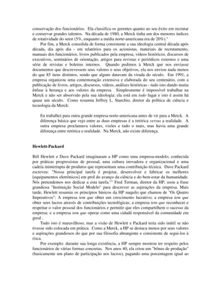 conservação dos funcionários. Ela classifica os gerentes quanto ao seu êxito em recrutar
e conservar grandes talentos. Na década de 1980, a Merck tinha um dos menores índices
de rotatividade do setor (5%, enquanto a média norte-americana era de 20%)."
Por fim, a Merck consolida de forma consistente a sua ideologia central década após
década, dia após dia - em relatórios para os acionistas, materiais de recrutamento,
manuais dos funcionários, livros publicados pela empresa, vídeos históricos, discursos de
executivos, seminários de orientação, artigos para revistas e periódicos externos e uma
série de revistas e boletins internos. Quando pedimos à Merck que nos enviasse
documentos que descrevessem seus valores e seus objetivos, ela nos enviou nada menos
do que 85 itens distintos, sendo que alguns datavam da virada do século. Em 1991, a
empresa organizou uma comemoração extensiva e elaborada do seu centenário, com a
publicação de livros, artigos, discursos, vídeos, análises históricas - tudo isto dando muita
ênfase à herança e aos valores da empresa. Simplesmente é impossível trabalhar na
Merck e não ser absorvido pela sua ideologia; ela está em todo lugar e isto é assim há
quase um século. Como resumiu Jeffrey L. Sturchio, diretor da política de ciência e
tecnologia da Merck:
Eu trabalhei para outra grande empresa norte-americana antes de vir para a Merck. A
diferença básica que vejo entre as duas empresas é a retórica versus a realidade. A
outra empresa proclamava valores, visões e tudo o mais, mas havia uma grande
diferença entre retórica e realidade. Na Merck, não existe diferença.
Hewlett-Packard
Bill Hewlett e Dave Packard imaginaram a HP como uma empresa-modelo, conhecida
por práticas progressistas de pessoal, uma cultura inovadora e organizacional e uma
cadeia ininterrupta de produtos que representam uma contribuição técnica. Dave Packard
escreveu: "Nossa principal tarefa é projetar, desenvolver e fabricar os melhores
[equipamentos eletrônicos] em prol do avanço da ciência e do bem-estar da humanidade.
Nós pretendemos nos dedicar a esta tarefa."" Fred Terman, diretor da HP, usou a frase
grandiosa "Instituição Social Modelo" para descrever as aspirações da empresa. Mais
tarde, Hewlett resumiu os princípios básicos da HP naquilo que chamou de "Os Quatro
Imperativos": A empresa tem que obter um crescimento lucrativo; a empresa tem que
obter seus lucros através de contribuições tecnológicas; a empresa tem que reconhecer e
respeitar o valor pessoal dos funcionários e permitir que eles compartilhem o sucesso da
empresa; e a empresa tem que operar como uma cidadã responsável da comunidade em
geral .
Tudo isto é maravilhoso, mas a visão de Hewlett e Packard teria sido inútil se não
tivesse sido colocada em prática. Como a Merck, a HP se destaca menos por seus valores
e aspirações grandiosos do que por sua filosofia abrangente e consistente de segui-los à
risca.
Por exemplo: durante sua longa existência, a HP sempre mostrou ter respeito pelos
funcionários de várias formas concretas. Nos anos 40, ela criou um "bônus de produção"
(basicamente um plano de participação nos lucros), pagando uma porcentagem igual ao
 