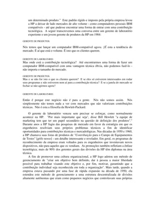 um determinado produto.” Este padrão rígido e imposto pela própria empresa levou
a HP a deixar de lado mercados de alto volume - como computadores pessoais IBM
compatíveis - até que pudesse encontrar uma forma de entrar com uma contribuição
tecnológica. A seguir transcrevemos uma conversa entre um gerente de laboratório
experiente e um jovem gerente de produtos da HP em 1984:
GERENTE DE PRODUTOS:
Nós temos que lançar um computador IBM-compatível agora. ]É esta a tendência do
mercado. É aí que está o volume. É isto que os clientes querem.
GERENTE DE LABORATóRlO:
Mas onde está a contribuição tecnológica? Até encontrarmos uma forma de fazer um
computador IBM-compatível com uma vantagem técnica óbvia, não podemos fazê-lo -
não importa o tamanho do mercado.
GERENTE DE PRODUTOS:
Mas e se não for isto o que os clientes querem? E se eles só estiverem interessados em rodar
seus programas e não estiverem nem aí para a contribuição técnica? E se a janela do mercado se
fechar se não agirmos agora?
GERENTE DE LABORATóRlO:
Então é porque este negócio não é para a gente. Nós não somos assim. Nós
simplesmente não temos nada a ver com mercados que não valorizam contribuições
técnicas. Não é esta a filosofia da Hewlett-Packard.
O gerente de laboratório venceu sem precisar se esforçar, como normalmente
acontece na HP. "Por mais importante que seja", disse Bill Hewlett "a equipe de
marketing tem que ter um papel secundário na questão de definição dos produtos"."
Durante anos a HP fugiu das pesquisas de mercado em favor da estratégia em que os
engenheiros resolviam seus próprios problemas técnicos a fim de identificar
oportunidades para contribuições técnicas e mercadológicas. Nas décadas de 1950 e 1960,
a HP chamava suas listas de produtos de "Contribuição para o Campo de Equipamentos
de Testes" [grifo nosso] - um detalhe interessante e revelador. Em geral, os programas de
reconhecimento da empresa eram voltados para os engenheiros que inventavam novos
dispositivos, não para aqueles que os vendiam. As promoções também refletiam a ênfase
tecnológica; mais de 90% dos gerentes gerais das divisões da HP têm diplomas na área
técnica.
A fim de promover uma cultura organizacional, a HP logo adotou um método de
gerenciamento de "criar um objetivo bem definido, dar à pessoa a maior liberdade
possível para trabalhar visando este objetivo e, por fim, motivar, garantindo que a
contribuição individual seja reconhecida em toda a organização". Mais tarde, quando a
empresa estava passando por uma fase de rápida expansão na década de 1950, ela
estendeu este método de gerenciamento a uma estrutura descentralizada de divisões
altamente autônomas que eram como pequenos negócios que controlavam suas próprias
 