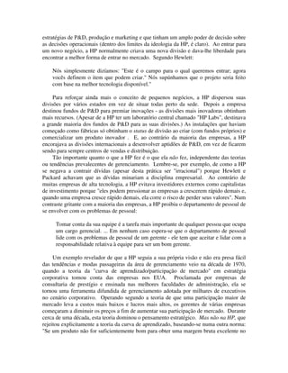 estratégias de P&D, produção e marketing e que tinham um amplo poder de decisão sobre
as decisões operacionais (dentro dos limites da ideologia da HP, é claro). Ao entrar para
um novo negócio, a HP normalmente criava uma nova divisão e dava-lhe liberdade para
encontrar a melhor forma de entrar no mercado. Segundo Hewlett:
Nós simplesmente dizíamos: "Este é o campo para o qual queremos entrar; agora
vocês definem o item que podem criar." Nós supúnhamos que o projeto seria feito
com base na melhor tecnologia disponível."
Para reforçar ainda mais o conceito de pequenos negócios, a HP dispersou suas
divisões por vários estados em vez de situar todas perto da sede. Depois a empresa
destinou fundos de P&D para premiar inovações - as divisões mais inovadoras obtinham
mais recursos. (Apesar de a HP ter um laboratório central chamado "HP Labs", destinava
a grande maioria dos fundos de P&D para as suas divisões.) As instalações que haviam
começado como fábricas só obtinham o status de divisão ao criar (com fundos próprios) e
comercializar um produto inovador . E, ao contrário da maioria das empresas, a HP
encorajava as divisões internacionais a desenvolver aptidões de P&D, em vez de ficarem
sendo para sempre centros de vendas e distribuição.
Tão importante quanto o que a HP fez é o que ela não fez, independente das teorias
ou tendências prevalecentes de gerenciamento. Lembre-se, por exemplo, de como a HP
se negava a contrair dívidas (apesar desta prática ser "irracional") porque Hewlett e
Packard achavam que as dívidas minariam a disciplina empresarial. Ao contrário de
muitas empresas de alta tecnologia, a HP evitava investidores externos como capitalistas
de investimento porque "eles podem pressionar as empresas a crescerem rápido demais e,
quando uma empresa cresce rápido demais, ela corre o risco de perder seus valores". Num
contraste gritante com a maioria das empresas, a HP proibiu o departamento de pessoal de
se envolver com os problemas de pessoal:
Tomar conta da sua equipe é a tarefa mais importante de qualquer pessoa que ocupa
um cargo gerencial. ... Em nenhum caso espera-se que o departamento de pessoal
lide com os problemas de pessoal de um gerente - ele tem que aceitar e lidar com a
responsabilidade relativa à equipe para ser um bom gerente.
Um exemplo revelador de que a HP seguia a sua própria visão e não era presa fácil
das tendências e modas passageiras da área de gerenciamento veio na década de 1970,
quando a teoria da "curva de aprendizado/participação de mercado" em estratégia
corporativa tomou conta das empresas nos EUA. Proclamada por empresas de
consultaria de prestígio e ensinada nas melhores faculdades de administração, ela se
tornou uma ferramenta difundida de gerenciamento adotada por milhares de executivos
no cenário corporativo. Operando segundo a teoria de que uma participação maior de
mercado leva a custos mais baixos e lucros mais altos, os gerentes de várias empresas
começaram a diminuir os preços a fim de aumentar sua participação de mercado. Durante
cerca de uma década, esta teoria dominou o pensamento estratégico. Mas não na HP, que
rejeitou explicitamente a teoria da curva de aprendizado, baseando-se numa outra norma:
"Se um produto não for suficientemente bom para obter uma margem bruta excelente no
 