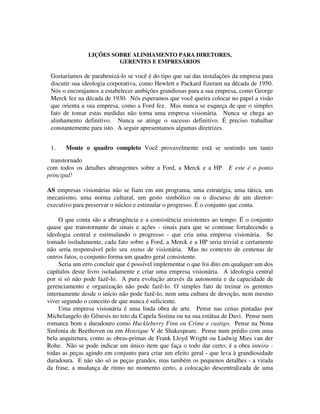 LIÇÕES SOBRE ALINHAMENTO PARA DIRETORES,
GERENTES E EMPRESÁRIOS
Gostaríamos de parabenizá-lo se você é do tipo que sai das instalações da empresa para
discutir sua ideologia corporativa, como Hewlett e Packard fizeram na década de 1950.
Nós o encorajamos a estabelecer ambições grandiosas para a sua empresa, como George
Merck fez na década de 1930. Nós esperamos que você queira colocar no papel a visão
que orienta a sua empresa, como a Ford fez. Mas nunca se esqueça de que o simples
fato de tomar estas medidas não torna uma empresa visionária. Nunca se chega ao
alinhamento definitivo. Nunca se atinge o sucesso definitivo. É preciso trabalhar
constantemente para isto. A seguir apresentamos algumas diretrizes.
1. Monte o quadro completo Você provavelmente está se sentindo um tanto
transtornado
com todos os detalhes abrangentes sobre a Ford, a Merck e a HP. E este é o ponto
principal!
AS empresas visionárias não se fiam em um programa, uma estratégia, uma tática, um
mecanismo, uma norma cultural, um gesto simbólico ou o discurso de um diretor-
executivo para preservar o núcleo e estimular o progresso. É o conjunto que conta.
O que conta são a abrangência e a consistência resistentes ao tempo. É o conjunto
quase que transtornante de sinais e ações - sinais para que se continue fortalecendo a
ideologia central e estimulando o progresso - que cria uma empresa visionária. Se
tomado isoladamente, cada fato sobre a Ford, a Merck e a HP seria trivial e certamente
não seria responsável pelo seu status de visionária. Mas no contexto de centenas de
outros fatos, o conjunto forma um quadro geral consistente.
Seria um erro concluir que é possível implementar o que foi dito em qualquer um dos
capítulos deste livro isoladamente e criar uma empresa visionária. A ideologia central
por si só não pode fazê-lo. A pura evolução através da autonomia e da capacidade de
gerenciamento e organização não pode fazê-lo. O simples fato de treinar os gerentes
internamente desde o início não pode fazê-lo, nem uma cultura de devoção, nem mesmo
viver segundo o conceito de que nunca é suficiente.
Uma empresa visionária é uma linda obra de arte. Pense nas cenas pintadas por
Michelangelo do Gênesis no teto da Capela Sistina ou na sua estátua de Davi. Pense num
romance bom e duradouro como Huckleberry Finn ou Crime e castigo. Pense na Nona
Sinfonia de Beethoven ou em Henrique V de Shakespeare. Pense num prédio com uma
bela arquitetura, como as obras-primas de Frank Lloyd Wright ou Ludwig Mies van der
Rohe. Não se pode indicar um único item que faça o todo dar certo; é a obra inteira -
todas as peças agindo em conjunto para criar um efeito geral - que leva à grandiosidade
duradoura. E não são só as peças grandes, mas também os pequenos detalhes - a virada
da frase, a mudança de ritmo no momento certo, a colocação descentralizada de uma
 