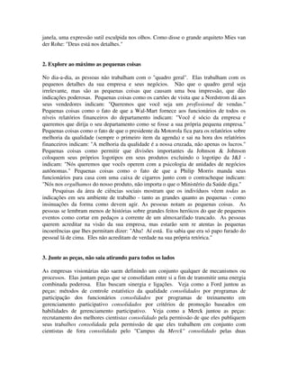 janela, uma expressão sutil esculpida nos olhos. Como disse o grande arquiteto Mies van
der Rohe: "Deus está nos detalhes."
2. Explore ao máximo as pequenas coisas
No dia-a-dia, as pessoas não trabalham com o "quadro geral". Elas trabalham com os
pequenos detalhes da sua empresa e seus negócios. Não que o quadro geral seja
irrelevante, mas são as pequenas coisas que causam uma boa impressão, que dão
indicações poderosas. Pequenas coisas como os cartões de visita que a Nordstrom dá aos
seus vendedores indicam: "Queremos que você seja um profissional de vendas."
Pequenas coisas como o fato de que a Wal-Mart fornece aos funcionários de todos os
níveis relatórios financeiros do departamento indicam: "Você é sócio da empresa e
queremos que dirija o seu departamento como se fosse a sua própria pequena empresa."
Pequenas coisas como o fato de que o presidente da Motorola fica para os relatórios sobre
melhoria da qualidade (sempre o primeiro item da agenda) e sai na hora dos relatórios
financeiros indicam: "A melhoria da qualidade é a nossa cruzada, não apenas os lucros."
Pequenas coisas como permitir que divisões importantes da Johnson & Johnson
coloquem seus próprios logotipos em seus produtos excluindo o logotipo da J&J -
indicam: "Nós queremos que vocês operem com a psicologia de unidades de negócios
autônomas." Pequenas coisas como o fato de que a Philip Morris manda seus
funcionários para casa com uma caixa de cigarros junto com o contracheque indicam:
"Nós nos orgulhamos do nosso produto, não importa o que o Ministério da Saúde diga."
Pesquisas da área de ciências sociais mostram que os indivíduos vêem todas as
indicações em seu ambiente de trabalho - tanto as grandes quanto as pequenas - como
insinuações da forma como devem agir. As pessoas notam as pequenas coisas. As
pessoas se lembram menos de histórias sobre grandes feitos heróicos do que de pequenos
eventos como cortar em pedaços a corrente de um almoxarifado trancado. As pessoas
querem acreditar na visão da sua empresa, mas estarão sem re atentas às pequenas
incoerências que lhes permitam dizer: "Aha! Aí está. Eu sabia que era só papo furado do
pessoal lá de cima. Eles não acreditam de verdade na sua própria retórica."
3. Junte as peças, não saia atirando para todos os lados
As empresas visionárias não saem definindo um conjunto qualquer de mecanismos ou
processos. Elas juntam peças que se consolidam entre si a fim de transmitir uma energia
combinada poderosa. Elas buscam sinergia e ligações. Veja como a Ford juntou as
peças: métodos de controle estatístico da qualidade consolidados por programas de
participação dos funcionários consolidados por programas de treinamento em
gerenciamento participativo consolidados por critérios de promoção baseados em
habilidades de gerenciamento participativo. Veja como a Merck juntou as peças:
recrutamento dos melhores cientistas consolidado pela permissão de que eles publiquem
seus trabalhos consolidada pela permissão de que eles trabalhem em conjunto com
cientistas de fora consolidada pelo "Campus da Merck" consolidado pelas duas
 