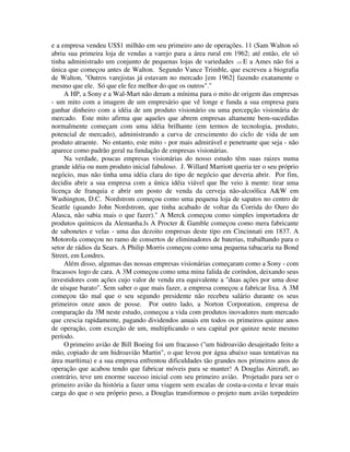 e a empresa vendeu US$1 milhão em seu primeiro ano de operações. 11 (Sam Walton só
abriu sua primeira loja de vendas a varejo para a área rural em 1962; até então, ele só
tinha administrado um conjunto de pequenas lojas de variedades .)14 E a Ames não foi a
única que começou antes de Walton. Segundo Vance Trimble, que escreveu a biografia
de Walton, "Outros varejistas já estavam no mercado [em 1962] fazendo exatamente o
mesmo que ele. Só que ele fez melhor do que os outros"."
A HP, a Sony e a Wal-Mart não deram a mínima para o mito de origem das empresas
- um mito com a imagem de um empresário que vê longe e funda a sua empresa para
ganhar dinheiro com a idéia de um produto visionário ou uma percepção visionária de
mercado. Este mito afirma que aqueles que abrem empresas altamente bem-sucedidas
normalmente começam com uma idéia brilhante (em termos de tecnologia, produto,
potencial de mercado), administrando a curva de crescimento do ciclo de vida de um
produto atraente. No entanto, este mito - por mais admirável e penetrante que seja - não
aparece como padrão geral na fundação de empresas visionárias.
Na verdade, poucas empresas visionárias do nosso estudo têm suas raizes numa
grande idéia ou num produto inicial fabuloso. J. Willard Marriott queria ter o seu próprio
negócio, mas não tinha uma idéia clara do tipo de negócio que deveria abrir. Por fim,
decidiu abrir a sua empresa com a única idéia viável que lhe veio à mente: tirar uma
licença de franquia e abrir um posto de venda da cerveja não-alcoólica A&W em
Washington, D.C. Nordstrom começou como uma pequena loja de sapatos no centro de
Seattle (quando John Nordstrom, que tinha acabado de voltar da Corrida do Ouro do
Alasca, não sabia mais o que fazer)." A Merck começou como simples importadora de
produtos químicos da Alemanha.ls A Procter & Gamble começou como mera fabricante
de sabonetes e velas - uma das dezoito empresas deste tipo em Cincinnati em 1837. A
Motorola começou no ramo de consertos de eliminadores de baterias, trabalhando para o
setor de rádios da Sears. A Philip Morris começou como uma pequena tabacaria na Bond
Street, em Londres.
Além disso, algumas das nossas empresas visionárias começaram como a Sony - com
fracassos logo de cara. A 3M começou como uma mina falida de coríndon, deixando seus
investidores com ações cujo valor de venda era equivalente a "duas ações por uma dose
de uísque barato". Sem saber o que mais fazer, a empresa começou a fabricar lixa. A 3M
começou tão mal que o seu segundo presidente não recebeu salário durante os seus
primeiros onze anos de posse. Por outro lado, a Norton Corporation, empresa de
comparação da 3M neste estudo, começou a vida com produtos inovadores num mercado
que crescia rapidamente, pagando dividendos anuais em todos os primeiros quinze anos
de operação, com exceção de um, multiplicando o seu capital por quinze neste mesmo
período.
O primeiro avião de Bill Boeing foi um fracasso ("um hidroavião desajeitado feito a
mão, copiado de um hidroavião Martin", o que levou por água abaixo suas tentativas na
área marítima) e a sua empresa enfrentou dificuldades tão grandes nos primeiros anos de
operação que acabou tendo que fabricar móveis para se manter! A Douglas Aircraft, ao
contrário, teve um enorme sucesso inicial com seu primeiro avião. Projetado para ser o
primeiro avião da história a fazer uma viagem sem escalas de costa-a-costa e levar mais
carga do que o seu próprio peso, a Douglas transformou o projeto num avião torpedeiro
 