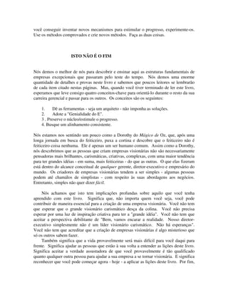 você conseguir inventar novos mecanismos para estimular o progresso, experimente-os.
Use os métodos comprovados e crie novos métodos. Faça as duas coisas.
ISTO NÃO É O FIM
Nós demos o melhor de nós para descobrir e ensinar aqui as estruturas fundamentais de
empresas excepcionais que passaram pelo teste do tempo. Nós demos uma enorme
quantidade de detalhes e provas neste livro e sabemos que poucos leitores se lembrarão
de cada item citado nestas páginas. Mas, quando você tiver terminado de ler este livro,
esperamos que leve consigo quatro conceitos-chave para orientá-lo durante o resto da sua
carreira gerencial e passar para os outros. Os conceitos são os seguintes:
1. Dê as ferramentas - seja um arquiteto - não imponha as soluções.
2. Adote a "Genialidade do E".
3 . Preserve o núcleo/estimule o progresso.
4. Busque um alinhamento consistente.
Nós estamos nos sentindo um pouco como a Dorothy do Mágico de Oz, que, após uma
longa jornada em busca do feiticeiro, puxa a cortina e descobre que o feiticeiro não é
feiticeiro coisa nenhuma. Ele é apenas um ser humano comum. Assim como a Dorothy,
nós descobrimos que as pessoas que criam empresas visionárias não são necessariamente
pensadoras mais brilhantes, carismáticas, criativas, complexas, com uma maior tendência
para ter grandes idéias - em suma, mais feiticeiras - do que as outras. O que elas fizeram
está dentro do alcance conceitual de qualquer gerente, diretor-executivo e empresário do
mundo. Os criadores de empresas visionárias tendem a ser simples - algumas pessoas
podem até chamálos de simplistas - com respeito às suas abordagens aos negócios.
Entretanto, simples não quer dizer fácil.
Nós achamos que isto tem implicações profundas sobre aquilo que você tenha
aprendido com este livro. Significa que, não importa quem você seja, você pode
contribuir de maneira essencial para a criação de uma empresa visionária. Você não tem
que esperar que o grande visionário carismático desça da colina. Você não precisa
esperar por uma luz de inspiração criativa para ter a "grande idéia". Você não tem que
aceitar a perspectiva debilitante de "Bem, vamos encarar a realidade. Nosso diretor-
executivo simplesmente não é um líder visionário carismático. Não há esperanças".
Você não tem que acreditar que a criação de empresas visionárias é algo misterioso que
só os outros sabem fazer.
Também significa que a vida provavelmente será mais difícil para você daqui para
frente. Significa ajudar as pessoas que estão à sua volta a entender as lições deste livro.
Significa aceitar a verdade assustadora de que você provavelmente é tão qualificado
quanto qualquer outra pessoa para ajudar a sua empresa a se tornar visionária. E significa
reconhecer que você pode começar agora - hoje - a aplicar as lições deste livro. Por fim,
 
