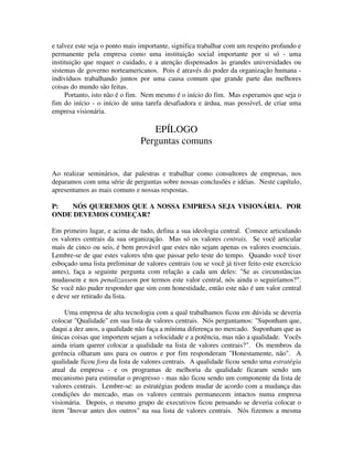 e talvez este seja o ponto mais importante, significa trabalhar com um respeito profundo e
permanente pela empresa como uma instituição social importante por si só - uma
instituição que requer o cuidado, e a atenção dispensados às grandes universidades ou
sistemas de governo norteamericanos. Pois é através do poder da organização humana -
indivíduos trabalhando juntos por uma causa comum que grande parte das melhores
coisas do mundo são feitas.
Portanto, isto não é o fim. Nem mesmo é o início do fim. Mas esperamos que seja o
fim do início - o início de uma tarefa desafiadora e árdua, mas possível, de criar uma
empresa visionária.
EPÍLOGO
Perguntas comuns
Ao realizar seminários, dar palestras e trabalhar como consultores de empresas, nos
deparamos com uma série de perguntas sobre nossas conclusões e idéias. Neste capítulo,
apresentamos as mais comuns e nossas respostas.
P: NÓS QUEREMOS QUE A NOSSA EMPRESA SEJA VISIONÁRIA. POR
ONDE DEVEMOS COMEÇAR?
Em primeiro lugar, e acima de tudo, defina a sua ideologia central. Comece articulando
os valores centrais da sua organização. Mas só os valores centrais. Se você articular
mais de cinco ou seis, é bem provável que estes não sejam apenas os valores essenciais.
Lembre-se de que estes valores têm que passar pelo teste do tempo. Quando você tiver
esboçado uma lista preliminar de valores centrais (ou se você já tiver feito este exercício
antes), faça a seguinte pergunta com relação a cada um deles: "Se as circunstâncias
mudassem e nos penalizassem por termos este valor central, nós ainda o seguiríamos?".
Se você não puder responder que sim com honestidade, então este não é um valor central
e deve ser retirado da lista.
Uma empresa de alta tecnologia com a qual trabalhamos ficou em dúvida se deveria
colocar "Qualidade" em sua lista de valores centrais. Nós perguntamos: "Suponham que,
daqui a dez anos, a qualidade não faça a mínima diferença no mercado. Suponham que as
únicas coisas que importem sejam a velocidade e a potência, mas não a qualidade. Vocês
ainda iriam querer colocar a qualidade na lista de valores centrais?". Os membros da
gerência olharam uns para os outros e por fim responderam "Honestamente, não". A
qualidade ficou fora da lista de valores centrais. A qualidade ficou sendo uma estratégia
atual da empresa - e os programas de melhoria da qualidade ficaram sendo um
mecanismo para estimular o progresso - mas não ficou sendo um componente da lista de
valores centrais. Lembre-se: as estratégias podem mudar de acordo com a mudança das
condições do mercado, mas os valores centrais permanecem intactos numa empresa
visionária. Depois, o mesmo grupo de executivos ficou pensando se deveria colocar o
item "Inovar antes dos outros" na sua lista de valores centrais. Nós fizemos a mesma
 